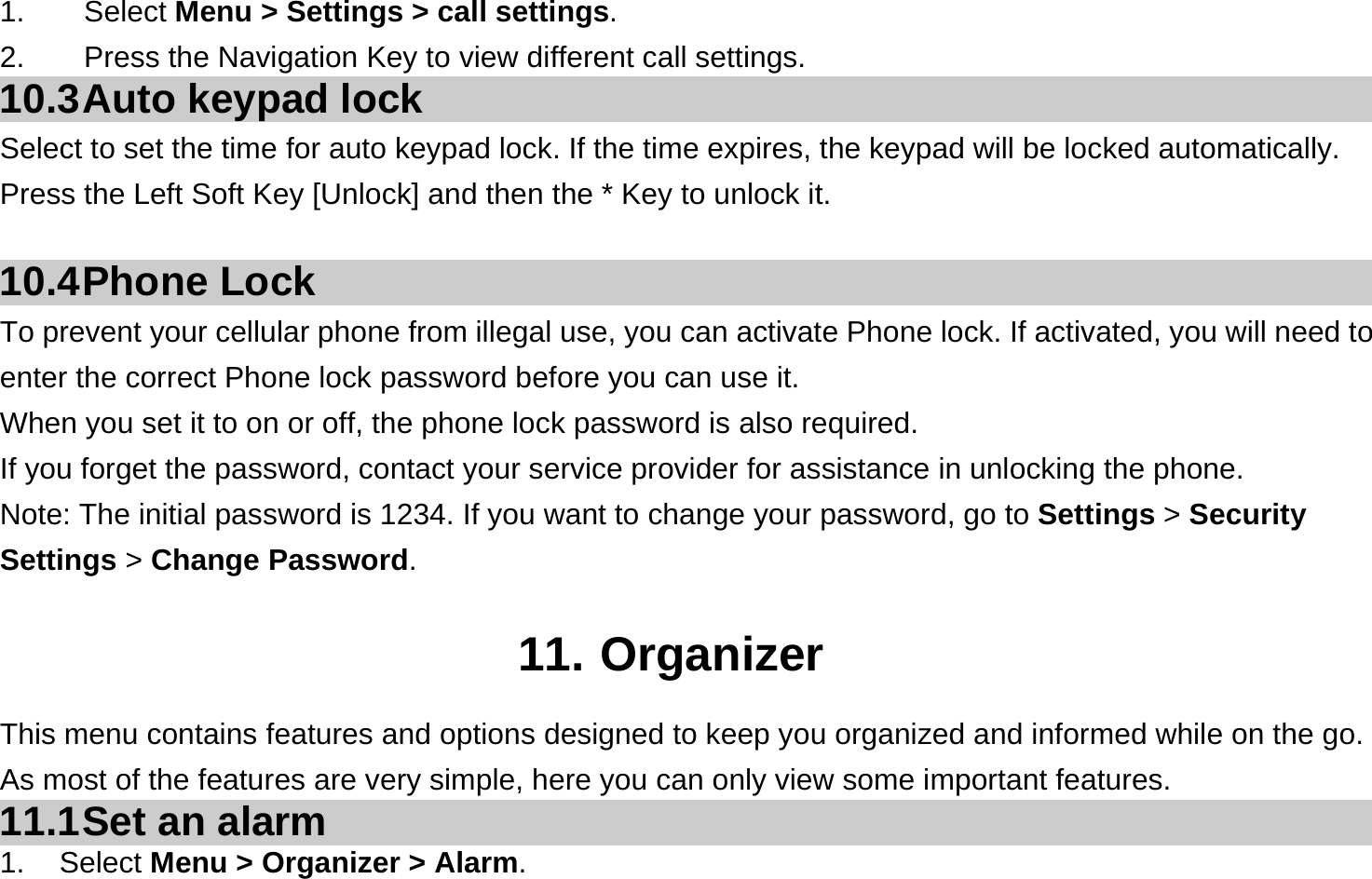 1.    Select Menu &gt; Settings &gt; call settings. 2.        Press the Navigation Key to view different call settings. 10.3 Auto  keypad  lock Select to set the time for auto keypad lock. If the time expires, the keypad will be locked automatically.   Press the Left Soft Key [Unlock] and then the * Key to unlock it.  10.4 Phone  Lock To prevent your cellular phone from illegal use, you can activate Phone lock. If activated, you will need to enter the correct Phone lock password before you can use it. When you set it to on or off, the phone lock password is also required. If you forget the password, contact your service provider for assistance in unlocking the phone. Note: The initial password is 1234. If you want to change your password, go to Settings &gt; Security Settings &gt; Change Password.  11. Organizer This menu contains features and options designed to keep you organized and informed while on the go. As most of the features are very simple, here you can only view some important features. 11.1 Set  an  alarm 1. Select Menu &gt; Organizer &gt; Alarm. 