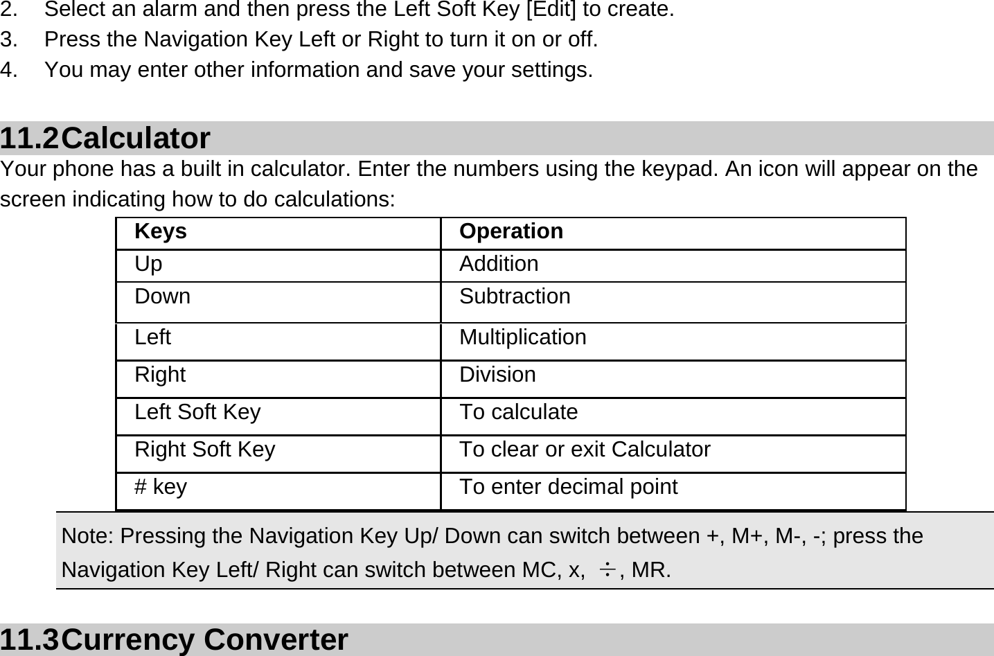 2.  Select an alarm and then press the Left Soft Key [Edit] to create. 3.  Press the Navigation Key Left or Right to turn it on or off. 4.  You may enter other information and save your settings.  11.2 Calculator Your phone has a built in calculator. Enter the numbers using the keypad. An icon will appear on the screen indicating how to do calculations:    Note: Pressing the Navigation Key Up/ Down can switch between +, M+, M-, -; press the Navigation Key Left/ Right can switch between MC, x,  ÷, MR.  11.3 Currency  Converter Keys Operation Up Addition Down Subtraction Left Multiplication Right Division Left Soft Key  To calculate Right Soft Key  To clear or exit Calculator # key  To enter decimal point 