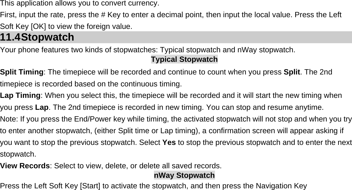 This application allows you to convert currency. First, input the rate, press the # Key to enter a decimal point, then input the local value. Press the Left Soft Key [OK] to view the foreign value.   11.4 Stopwatch Your phone features two kinds of stopwatches: Typical stopwatch and nWay stopwatch. Typical Stopwatch Split Timing: The timepiece will be recorded and continue to count when you press Split. The 2nd timepiece is recorded based on the continuous timing. Lap Timing: When you select this, the timepiece will be recorded and it will start the new timing when you press Lap. The 2nd timepiece is recorded in new timing. You can stop and resume anytime. Note: If you press the End/Power key while timing, the activated stopwatch will not stop and when you try to enter another stopwatch, (either Split time or Lap timing), a confirmation screen will appear asking if you want to stop the previous stopwatch. Select Yes to stop the previous stopwatch and to enter the next stopwatch. View Records: Select to view, delete, or delete all saved records. nWay Stopwatch Press the Left Soft Key [Start] to activate the stopwatch, and then press the Navigation Key  