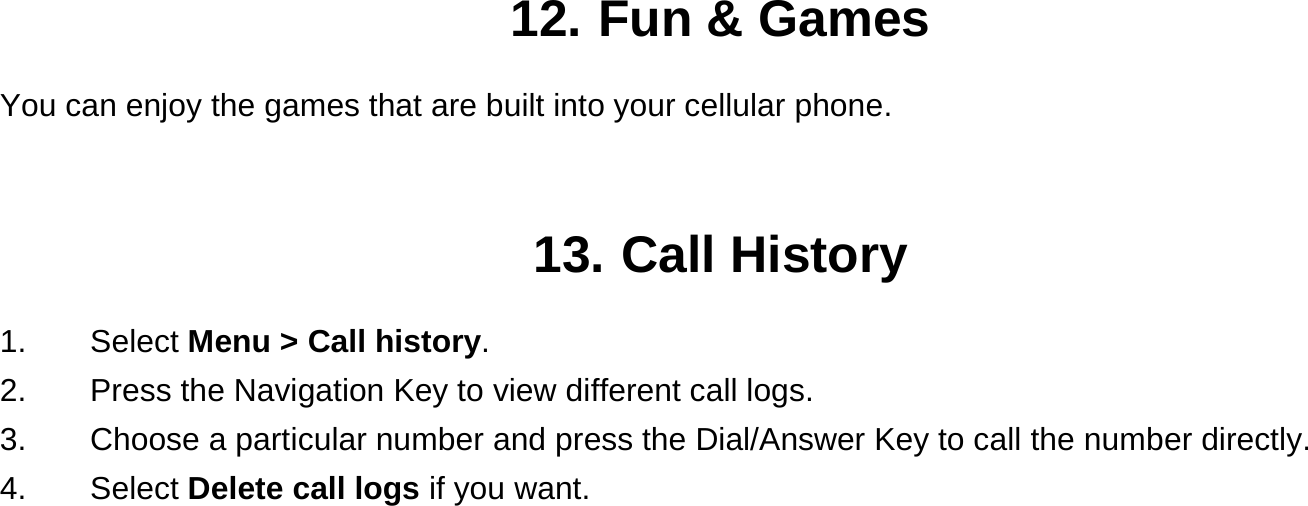 12. Fun &amp; Games You can enjoy the games that are built into your cellular phone.   13. Call History 1.    Select Menu &gt; Call history. 2.        Press the Navigation Key to view different call logs. 3.    Choose a particular number and press the Dial/Answer Key to call the number directly. 4.    Select Delete call logs if you want.  