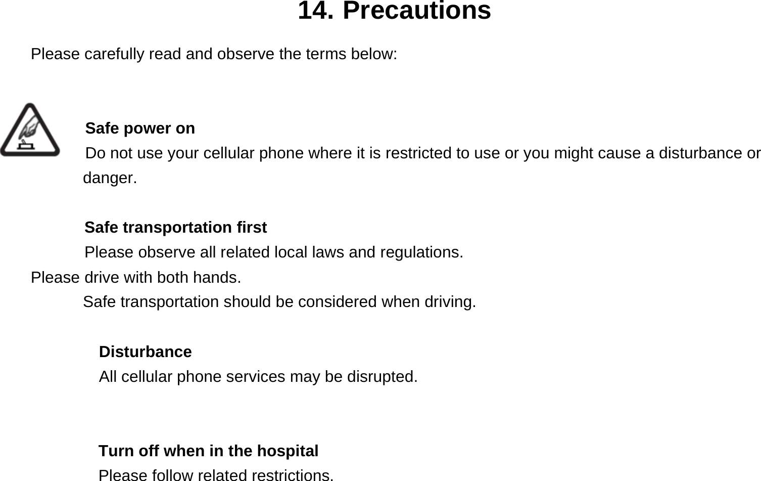 14. Precautions Please carefully read and observe the terms below:   Safe power on Do not use your cellular phone where it is restricted to use or you might cause a disturbance or        danger.  Safe transportation first Please observe all related local laws and regulations. Please drive with both hands.   Safe transportation should be considered when driving.  Disturbance All cellular phone services may be disrupted.    Turn off when in the hospital     Please follow related restrictions. 