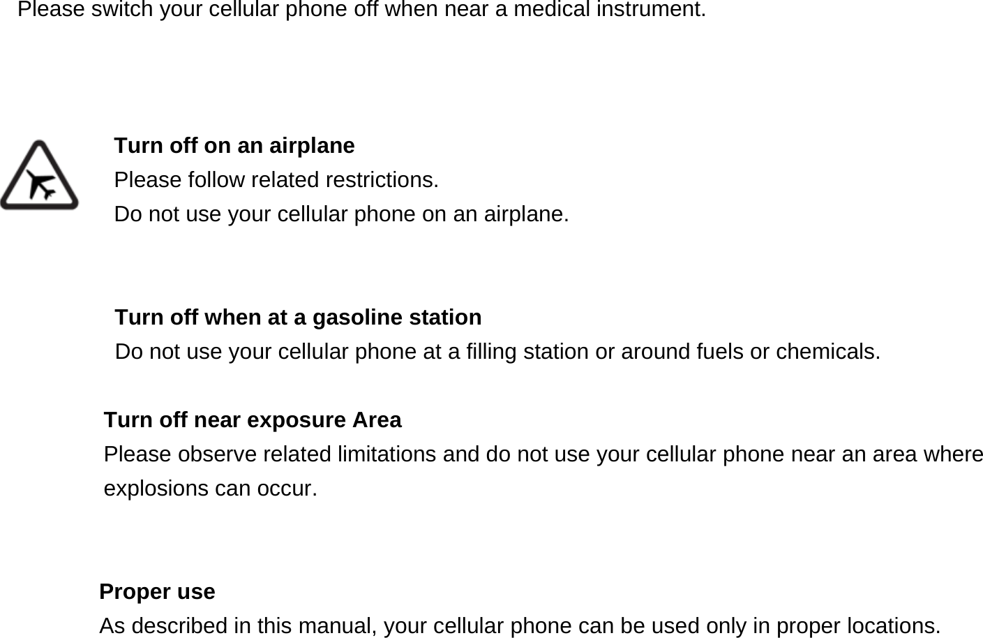 Please switch your cellular phone off when near a medical instrument.    Turn off on an airplane Please follow related restrictions. Do not use your cellular phone on an airplane.   Turn off when at a gasoline station Do not use your cellular phone at a filling station or around fuels or chemicals.  Turn off near exposure Area Please observe related limitations and do not use your cellular phone near an area where explosions can occur.   Proper use As described in this manual, your cellular phone can be used only in proper locations. 
