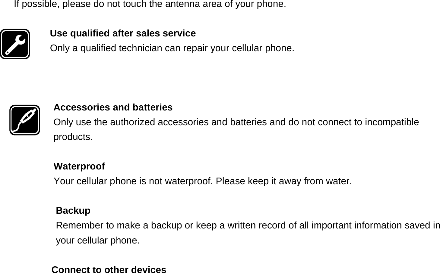 If possible, please do not touch the antenna area of your phone.  Use qualified after sales service Only a qualified technician can repair your cellular phone.    Accessories and batteries Only use the authorized accessories and batteries and do not connect to incompatible products.  Waterproof Your cellular phone is not waterproof. Please keep it away from water.  Backup Remember to make a backup or keep a written record of all important information saved in your cellular phone.  Connect to other devices 