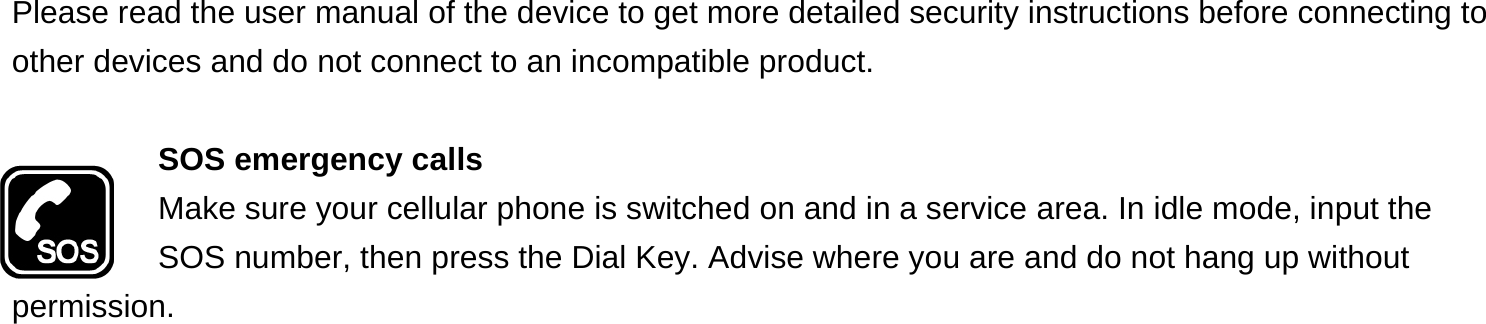 Please read the user manual of the device to get more detailed security instructions before connecting to other devices and do not connect to an incompatible product.  SOS emergency calls Make sure your cellular phone is switched on and in a service area. In idle mode, input the SOS number, then press the Dial Key. Advise where you are and do not hang up without permission. 