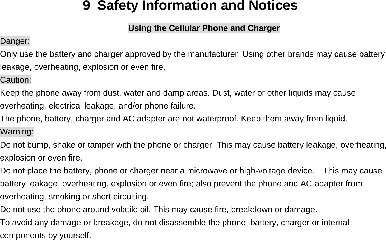 9  Safety Information and Notices Using the Cellular Phone and Charger Danger: Only use the battery and charger approved by the manufacturer. Using other brands may cause battery leakage, overheating, explosion or even fire. Caution: Keep the phone away from dust, water and damp areas. Dust, water or other liquids may cause overheating, electrical leakage, and/or phone failure.   The phone, battery, charger and AC adapter are not waterproof. Keep them away from liquid. Warning: Do not bump, shake or tamper with the phone or charger. This may cause battery leakage, overheating, explosion or even fire. Do not place the battery, phone or charger near a microwave or high-voltage device.    This may cause battery leakage, overheating, explosion or even fire; also prevent the phone and AC adapter from overheating, smoking or short circuiting. Do not use the phone around volatile oil. This may cause fire, breakdown or damage. To avoid any damage or breakage, do not disassemble the phone, battery, charger or internal components by yourself. 