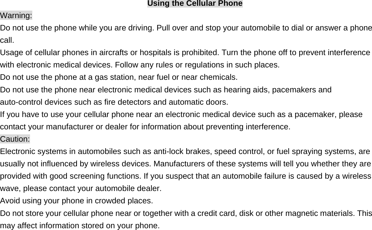 Using the Cellular Phone Warning: Do not use the phone while you are driving. Pull over and stop your automobile to dial or answer a phone call. Usage of cellular phones in aircrafts or hospitals is prohibited. Turn the phone off to prevent interference with electronic medical devices. Follow any rules or regulations in such places. Do not use the phone at a gas station, near fuel or near chemicals. Do not use the phone near electronic medical devices such as hearing aids, pacemakers and auto-control devices such as fire detectors and automatic doors.   If you have to use your cellular phone near an electronic medical device such as a pacemaker, please contact your manufacturer or dealer for information about preventing interference. Caution: Electronic systems in automobiles such as anti-lock brakes, speed control, or fuel spraying systems, are usually not influenced by wireless devices. Manufacturers of these systems will tell you whether they are provided with good screening functions. If you suspect that an automobile failure is caused by a wireless wave, please contact your automobile dealer. Avoid using your phone in crowded places. Do not store your cellular phone near or together with a credit card, disk or other magnetic materials. This may affect information stored on your phone. 