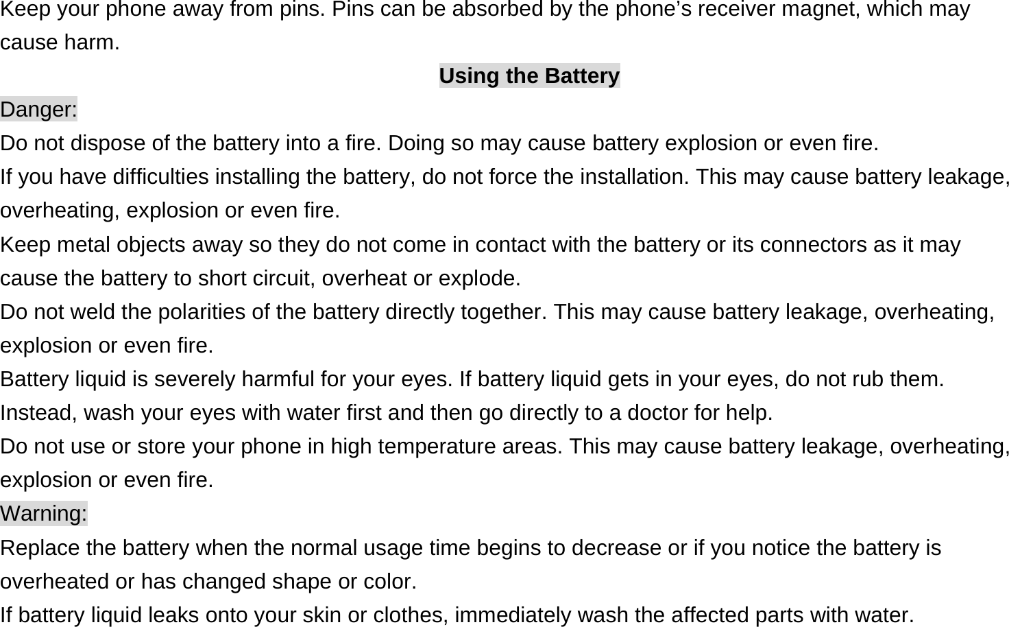 Keep your phone away from pins. Pins can be absorbed by the phone’s receiver magnet, which may cause harm. Using the Battery Danger: Do not dispose of the battery into a fire. Doing so may cause battery explosion or even fire. If you have difficulties installing the battery, do not force the installation. This may cause battery leakage, overheating, explosion or even fire. Keep metal objects away so they do not come in contact with the battery or its connectors as it may cause the battery to short circuit, overheat or explode.   Do not weld the polarities of the battery directly together. This may cause battery leakage, overheating, explosion or even fire. Battery liquid is severely harmful for your eyes. If battery liquid gets in your eyes, do not rub them.   Instead, wash your eyes with water first and then go directly to a doctor for help. Do not use or store your phone in high temperature areas. This may cause battery leakage, overheating, explosion or even fire. Warning: Replace the battery when the normal usage time begins to decrease or if you notice the battery is overheated or has changed shape or color.   If battery liquid leaks onto your skin or clothes, immediately wash the affected parts with water.   