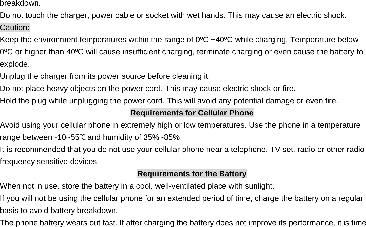 breakdown. Do not touch the charger, power cable or socket with wet hands. This may cause an electric shock. Caution: Keep the environment temperatures within the range of 0ºC ~40ºC while charging. Temperature below 0ºC or higher than 40ºC will cause insufficient charging, terminate charging or even cause the battery to explode. Unplug the charger from its power source before cleaning it.   Do not place heavy objects on the power cord. This may cause electric shock or fire. Hold the plug while unplugging the power cord. This will avoid any potential damage or even fire. Requirements for Cellular Phone Avoid using your cellular phone in extremely high or low temperatures. Use the phone in a temperature range between -10~55℃and humidity of 35%~85%. It is recommended that you do not use your cellular phone near a telephone, TV set, radio or other radio frequency sensitive devices. Requirements for the Battery When not in use, store the battery in a cool, well-ventilated place with sunlight. If you will not be using the cellular phone for an extended period of time, charge the battery on a regular basis to avoid battery breakdown. The phone battery wears out fast. If after charging the battery does not improve its performance, it is time 