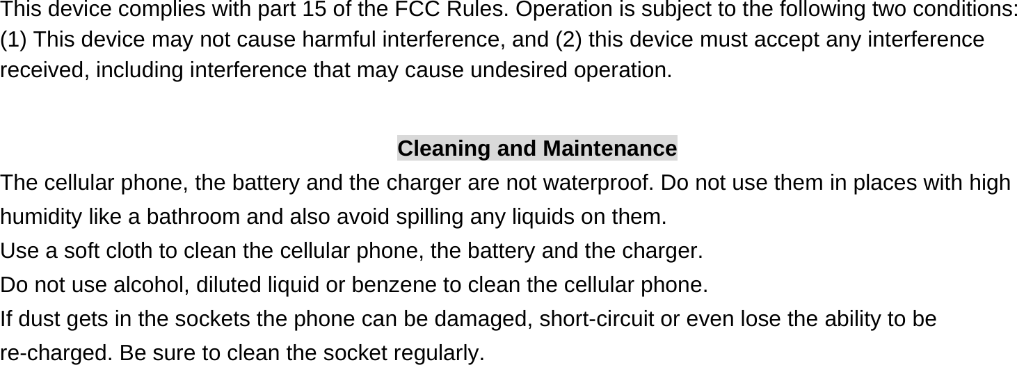 This device complies with part 15 of the FCC Rules. Operation is subject to the following two conditions: (1) This device may not cause harmful interference, and (2) this device must accept any interference received, including interference that may cause undesired operation.  Cleaning and Maintenance The cellular phone, the battery and the charger are not waterproof. Do not use them in places with high humidity like a bathroom and also avoid spilling any liquids on them. Use a soft cloth to clean the cellular phone, the battery and the charger. Do not use alcohol, diluted liquid or benzene to clean the cellular phone. If dust gets in the sockets the phone can be damaged, short-circuit or even lose the ability to be re-charged. Be sure to clean the socket regularly. 