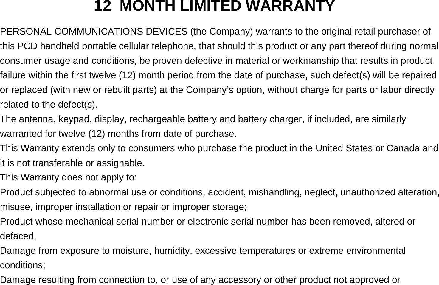 12 MONTH LIMITED WARRANTY PERSONAL COMMUNICATIONS DEVICES (the Company) warrants to the original retail purchaser of this PCD handheld portable cellular telephone, that should this product or any part thereof during normal consumer usage and conditions, be proven defective in material or workmanship that results in product failure within the first twelve (12) month period from the date of purchase, such defect(s) will be repaired or replaced (with new or rebuilt parts) at the Company’s option, without charge for parts or labor directly related to the defect(s). The antenna, keypad, display, rechargeable battery and battery charger, if included, are similarly warranted for twelve (12) months from date of purchase.     This Warranty extends only to consumers who purchase the product in the United States or Canada and it is not transferable or assignable. This Warranty does not apply to: Product subjected to abnormal use or conditions, accident, mishandling, neglect, unauthorized alteration, misuse, improper installation or repair or improper storage; Product whose mechanical serial number or electronic serial number has been removed, altered or defaced. Damage from exposure to moisture, humidity, excessive temperatures or extreme environmental conditions; Damage resulting from connection to, or use of any accessory or other product not approved or 