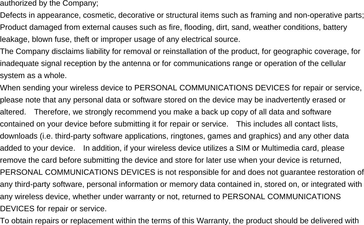 authorized by the Company; Defects in appearance, cosmetic, decorative or structural items such as framing and non-operative parts; Product damaged from external causes such as fire, flooding, dirt, sand, weather conditions, battery leakage, blown fuse, theft or improper usage of any electrical source. The Company disclaims liability for removal or reinstallation of the product, for geographic coverage, for inadequate signal reception by the antenna or for communications range or operation of the cellular system as a whole.   When sending your wireless device to PERSONAL COMMUNICATIONS DEVICES for repair or service, please note that any personal data or software stored on the device may be inadvertently erased or altered.    Therefore, we strongly recommend you make a back up copy of all data and software contained on your device before submitting it for repair or service.  This includes all contact lists, downloads (i.e. third-party software applications, ringtones, games and graphics) and any other data added to your device.    In addition, if your wireless device utilizes a SIM or Multimedia card, please remove the card before submitting the device and store for later use when your device is returned, PERSONAL COMMUNICATIONS DEVICES is not responsible for and does not guarantee restoration of any third-party software, personal information or memory data contained in, stored on, or integrated with any wireless device, whether under warranty or not, returned to PERSONAL COMMUNICATIONS DEVICES for repair or service.     To obtain repairs or replacement within the terms of this Warranty, the product should be delivered with 