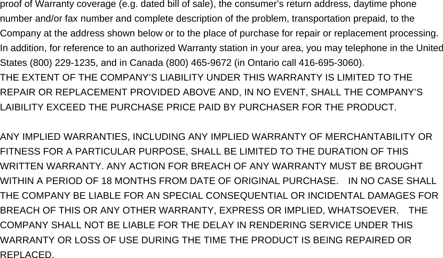 proof of Warranty coverage (e.g. dated bill of sale), the consumer’s return address, daytime phone number and/or fax number and complete description of the problem, transportation prepaid, to the Company at the address shown below or to the place of purchase for repair or replacement processing.   In addition, for reference to an authorized Warranty station in your area, you may telephone in the United States (800) 229-1235, and in Canada (800) 465-9672 (in Ontario call 416-695-3060). THE EXTENT OF THE COMPANY’S LIABILITY UNDER THIS WARRANTY IS LIMITED TO THE REPAIR OR REPLACEMENT PROVIDED ABOVE AND, IN NO EVENT, SHALL THE COMPANY’S LAIBILITY EXCEED THE PURCHASE PRICE PAID BY PURCHASER FOR THE PRODUCT.  ANY IMPLIED WARRANTIES, INCLUDING ANY IMPLIED WARRANTY OF MERCHANTABILITY OR FITNESS FOR A PARTICULAR PURPOSE, SHALL BE LIMITED TO THE DURATION OF THIS WRITTEN WARRANTY. ANY ACTION FOR BREACH OF ANY WARRANTY MUST BE BROUGHT WITHIN A PERIOD OF 18 MONTHS FROM DATE OF ORIGINAL PURCHASE.    IN NO CASE SHALL THE COMPANY BE LIABLE FOR AN SPECIAL CONSEQUENTIAL OR INCIDENTAL DAMAGES FOR BREACH OF THIS OR ANY OTHER WARRANTY, EXPRESS OR IMPLIED, WHATSOEVER.    THE COMPANY SHALL NOT BE LIABLE FOR THE DELAY IN RENDERING SERVICE UNDER THIS WARRANTY OR LOSS OF USE DURING THE TIME THE PRODUCT IS BEING REPAIRED OR REPLACED.  