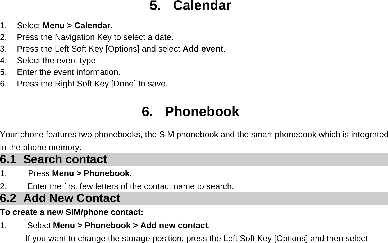 5. Calendar 1. Select Menu &gt; Calendar. 2.  Press the Navigation Key to select a date. 3.  Press the Left Soft Key [Options] and select Add event. 4.  Select the event type. 5.  Enter the event information. 6.  Press the Right Soft Key [Done] to save.  6. Phonebook Your phone features two phonebooks, the SIM phonebook and the smart phonebook which is integrated in the phone memory. 6.1 Search contact 1.     Press Menu &gt; Phonebook. 2.  Enter the first few letters of the contact name to search. 6.2  Add New Contact To create a new SIM/phone contact: 1.   Select Menu &gt; Phonebook &gt; Add new contact. If you want to change the storage position, press the Left Soft Key [Options] and then select 