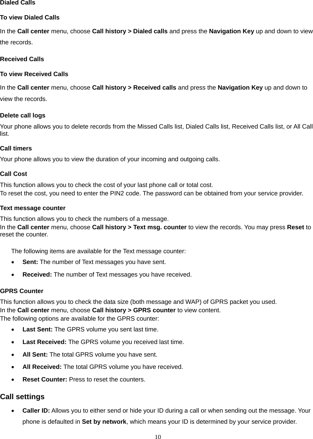 10 Dialed Calls To view Dialed Calls In the Call center menu, choose Call history &gt; Dialed calls and press the Navigation Key up and down to view the records. Received Calls   To view Received Calls In the Call center menu, choose Call history &gt; Received calls and press the Navigation Key up and down to view the records. Delete call logs Your phone allows you to delete records from the Missed Calls list, Dialed Calls list, Received Calls list, or All Call list. Call timers Your phone allows you to view the duration of your incoming and outgoing calls.   Call Cost This function allows you to check the cost of your last phone call or total cost. To reset the cost, you need to enter the PIN2 code. The password can be obtained from your service provider. Text message counter This function allows you to check the numbers of a message.   In the Call center menu, choose Call history &gt; Text msg. counter to view the records. You may press Reset to reset the counter.  The following items are available for the Text message counter: • Sent: The number of Text messages you have sent. • Received: The number of Text messages you have received. GPRS Counter This function allows you to check the data size (both message and WAP) of GPRS packet you used.   In the Call center menu, choose Call history &gt; GPRS counter to view content.   The following options are available for the GPRS counter: • Last Sent: The GPRS volume you sent last time. • Last Received: The GPRS volume you received last time. • All Sent: The total GPRS volume you have sent. • All Received: The total GPRS volume you have received. • Reset Counter: Press to reset the counters. Call settings • Caller ID: Allows you to either send or hide your ID during a call or when sending out the message. Your phone is defaulted in Set by network, which means your ID is determined by your service provider. 