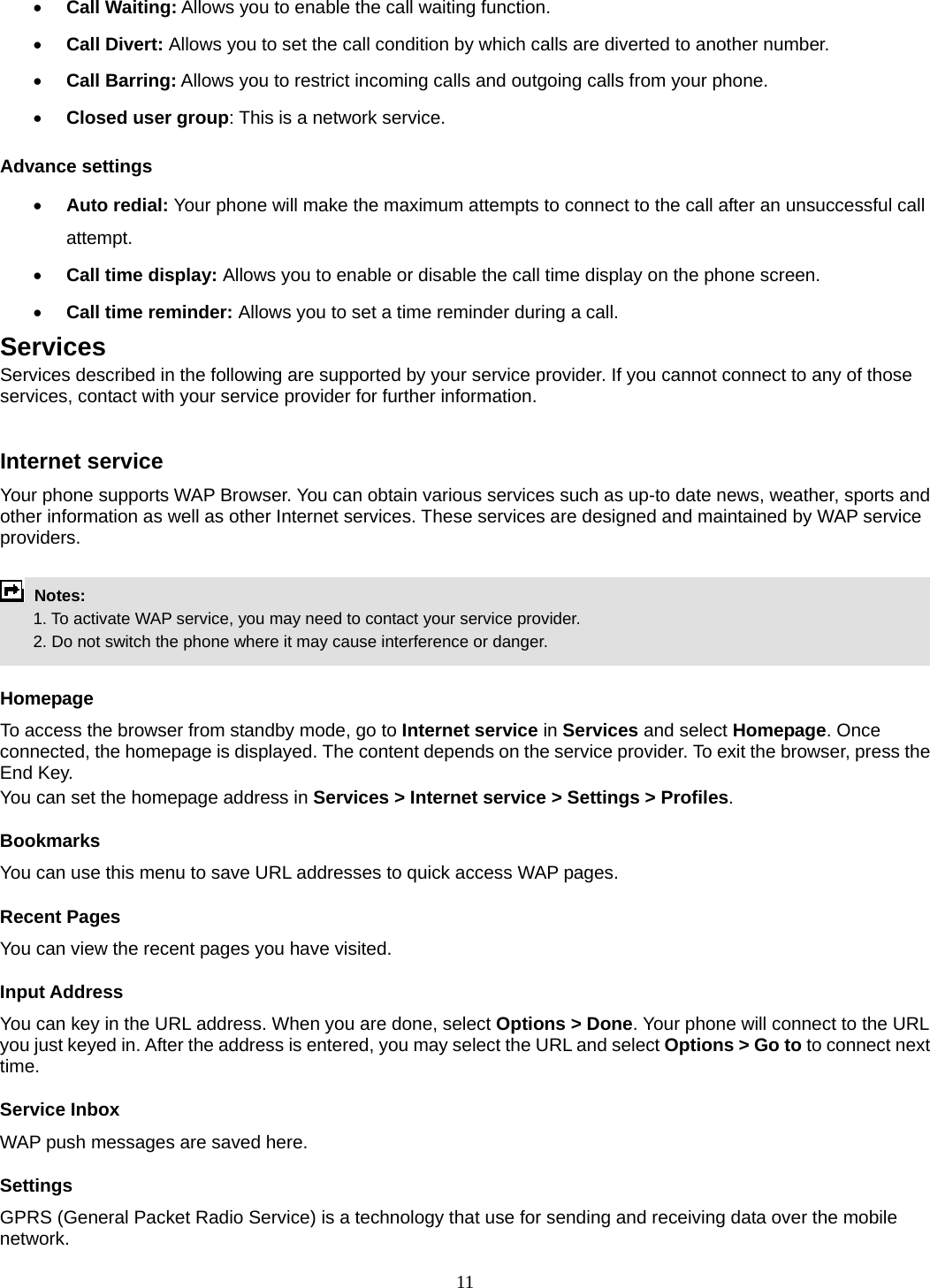 11 • Call Waiting: Allows you to enable the call waiting function. • Call Divert: Allows you to set the call condition by which calls are diverted to another number. • Call Barring: Allows you to restrict incoming calls and outgoing calls from your phone. • Closed user group: This is a network service. Advance settings • Auto redial: Your phone will make the maximum attempts to connect to the call after an unsuccessful call attempt.  • Call time display: Allows you to enable or disable the call time display on the phone screen. • Call time reminder: Allows you to set a time reminder during a call. Services Services described in the following are supported by your service provider. If you cannot connect to any of those services, contact with your service provider for further information.  Internet service Your phone supports WAP Browser. You can obtain various services such as up-to date news, weather, sports and other information as well as other Internet services. These services are designed and maintained by WAP service providers.   Notes:         1. To activate WAP service, you may need to contact your service provider.         2. Do not switch the phone where it may cause interference or danger.  Homepage To access the browser from standby mode, go to Internet service in Services and select Homepage. Once connected, the homepage is displayed. The content depends on the service provider. To exit the browser, press the End Key. You can set the homepage address in Services &gt; Internet service &gt; Settings &gt; Profiles. Bookmarks You can use this menu to save URL addresses to quick access WAP pages.   Recent Pages You can view the recent pages you have visited.   Input Address You can key in the URL address. When you are done, select Options &gt; Done. Your phone will connect to the URL you just keyed in. After the address is entered, you may select the URL and select Options &gt; Go to to connect next time. Service Inbox WAP push messages are saved here.   Settings GPRS (General Packet Radio Service) is a technology that use for sending and receiving data over the mobile network.  