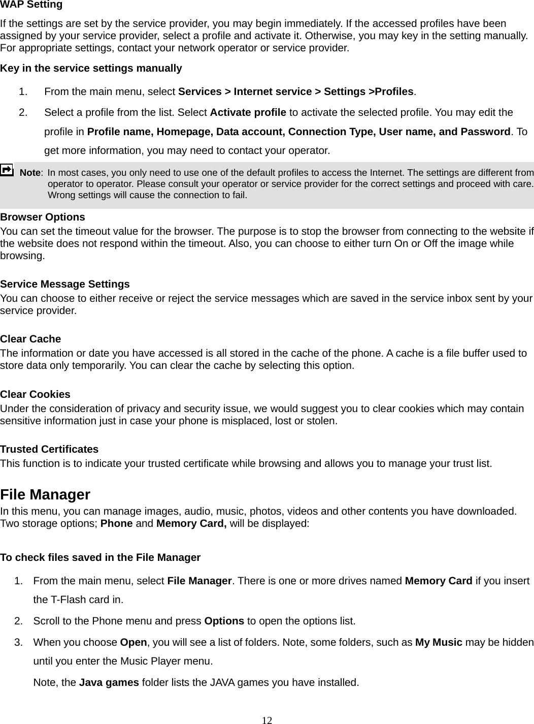 12  WAP Setting If the settings are set by the service provider, you may begin immediately. If the accessed profiles have been assigned by your service provider, select a profile and activate it. Otherwise, you may key in the setting manually. For appropriate settings, contact your network operator or service provider. Key in the service settings manually 1.  From the main menu, select Services &gt; Internet service &gt; Settings &gt;Profiles. 2.  Select a profile from the list. Select Activate profile to activate the selected profile. You may edit the profile in Profile name, Homepage, Data account, Connection Type, User name, and Password. To get more information, you may need to contact your operator.    Note: In most cases, you only need to use one of the default profiles to access the Internet. The settings are different from operator to operator. Please consult your operator or service provider for the correct settings and proceed with care. Wrong settings will cause the connection to fail.  Browser Options You can set the timeout value for the browser. The purpose is to stop the browser from connecting to the website if the website does not respond within the timeout. Also, you can choose to either turn On or Off the image while browsing.  Service Message Settings You can choose to either receive or reject the service messages which are saved in the service inbox sent by your service provider.  Clear Cache The information or date you have accessed is all stored in the cache of the phone. A cache is a file buffer used to store data only temporarily. You can clear the cache by selecting this option.  Clear Cookies Under the consideration of privacy and security issue, we would suggest you to clear cookies which may contain sensitive information just in case your phone is misplaced, lost or stolen.  Trusted Certificates This function is to indicate your trusted certificate while browsing and allows you to manage your trust list.  File Manager In this menu, you can manage images, audio, music, photos, videos and other contents you have downloaded. Two storage options; Phone and Memory Card, will be displayed:  To check files saved in the File Manager 1.  From the main menu, select File Manager. There is one or more drives named Memory Card if you insert the T-Flash card in. 2.  Scroll to the Phone menu and press Options to open the options list.  3.  When you choose Open, you will see a list of folders. Note, some folders, such as My Music may be hidden until you enter the Music Player menu. Note, the Java games folder lists the JAVA games you have installed. 