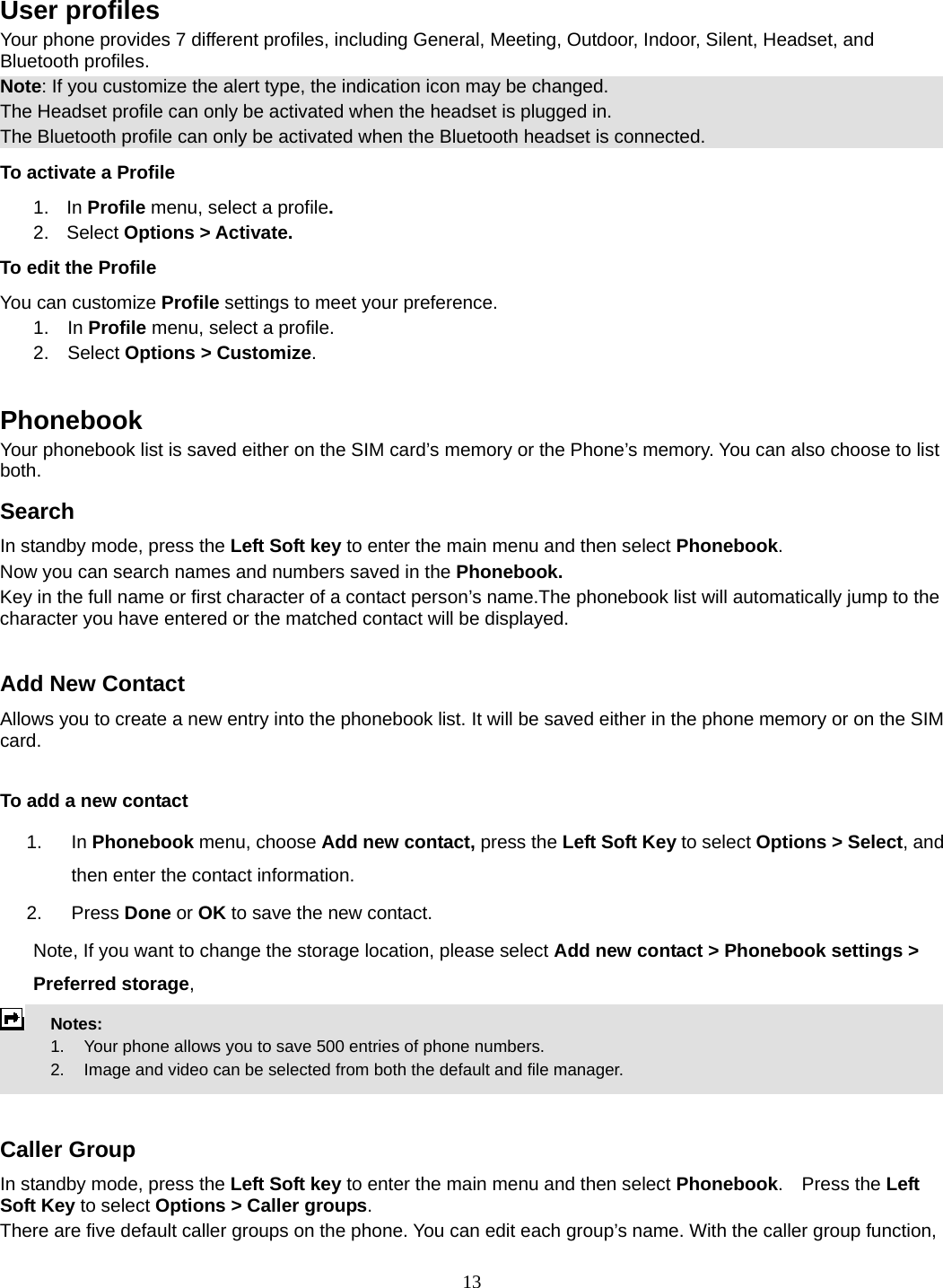 13  User profiles Your phone provides 7 different profiles, including General, Meeting, Outdoor, Indoor, Silent, Headset, and Bluetooth profiles. Note: If you customize the alert type, the indication icon may be changed. The Headset profile can only be activated when the headset is plugged in. The Bluetooth profile can only be activated when the Bluetooth headset is connected. To activate a Profile 1. In Profile menu, select a profile.  2. Select Options &gt; Activate.  To edit the Profile You can customize Profile settings to meet your preference. 1.  In Profile menu, select a profile. 2.  Select Options &gt; Customize.  Phonebook Your phonebook list is saved either on the SIM card’s memory or the Phone’s memory. You can also choose to list both. Search In standby mode, press the Left Soft key to enter the main menu and then select Phonebook. Now you can search names and numbers saved in the Phonebook. Key in the full name or first character of a contact person’s name.The phonebook list will automatically jump to the character you have entered or the matched contact will be displayed.  Add New Contact Allows you to create a new entry into the phonebook list. It will be saved either in the phone memory or on the SIM card.  To add a new contact 1. In Phonebook menu, choose Add new contact, press the Left Soft Key to select Options &gt; Select, and then enter the contact information. 2. Press Done or OK to save the new contact. Note, If you want to change the storage location, please select Add new contact &gt; Phonebook settings &gt; Preferred storage,  Notes:        1.    Your phone allows you to save 500 entries of phone numbers.     2.    Image and video can be selected from both the default and file manager.   Caller Group In standby mode, press the Left Soft key to enter the main menu and then select Phonebook.  Press the Left Soft Key to select Options &gt; Caller groups. There are five default caller groups on the phone. You can edit each group’s name. With the caller group function, 