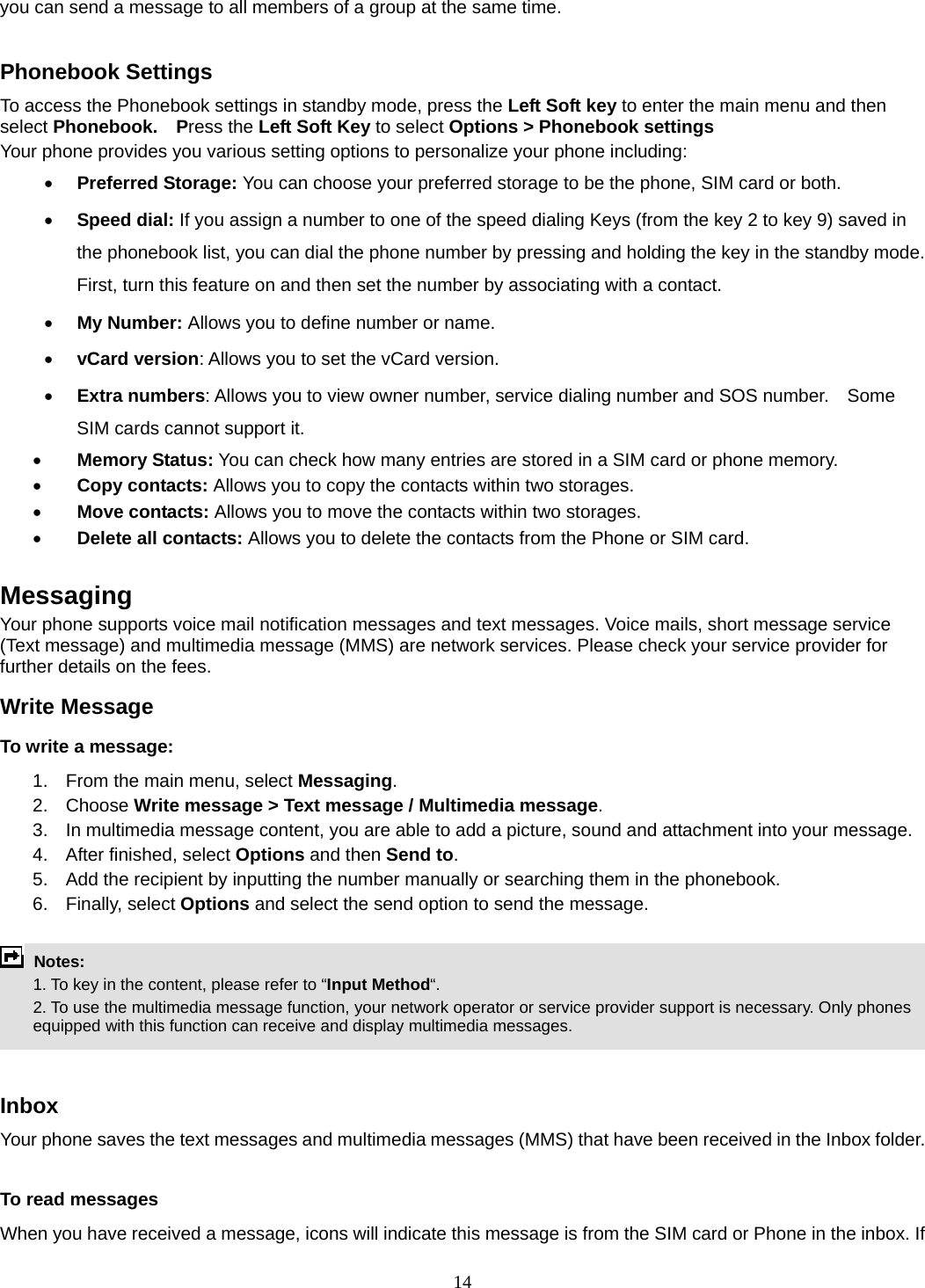 14 you can send a message to all members of a group at the same time.    Phonebook Settings To access the Phonebook settings in standby mode, press the Left Soft key to enter the main menu and then select Phonebook.  Press the Left Soft Key to select Options &gt; Phonebook settings Your phone provides you various setting options to personalize your phone including:     • Preferred Storage: You can choose your preferred storage to be the phone, SIM card or both. • Speed dial: If you assign a number to one of the speed dialing Keys (from the key 2 to key 9) saved in the phonebook list, you can dial the phone number by pressing and holding the key in the standby mode. First, turn this feature on and then set the number by associating with a contact. • My Number: Allows you to define number or name. • vCard version: Allows you to set the vCard version. • Extra numbers: Allows you to view owner number, service dialing number and SOS number.    Some SIM cards cannot support it. • Memory Status: You can check how many entries are stored in a SIM card or phone memory. • Copy contacts: Allows you to copy the contacts within two storages. • Move contacts: Allows you to move the contacts within two storages. • Delete all contacts: Allows you to delete the contacts from the Phone or SIM card.  Messaging Your phone supports voice mail notification messages and text messages. Voice mails, short message service (Text message) and multimedia message (MMS) are network services. Please check your service provider for further details on the fees. Write Message To write a message: 1.  From the main menu, select Messaging. 2. Choose Write message &gt; Text message / Multimedia message.  3.  In multimedia message content, you are able to add a picture, sound and attachment into your message.   4.  After finished, select Options and then Send to. 5.  Add the recipient by inputting the number manually or searching them in the phonebook. 6. Finally, select Options and select the send option to send the message.   Notes:    1. To key in the content, please refer to “Input Method“.     2. To use the multimedia message function, your network operator or service provider support is necessary. Only phones equipped with this function can receive and display multimedia messages.   Inbox Your phone saves the text messages and multimedia messages (MMS) that have been received in the Inbox folder.      To read messages When you have received a message, icons will indicate this message is from the SIM card or Phone in the inbox. If 