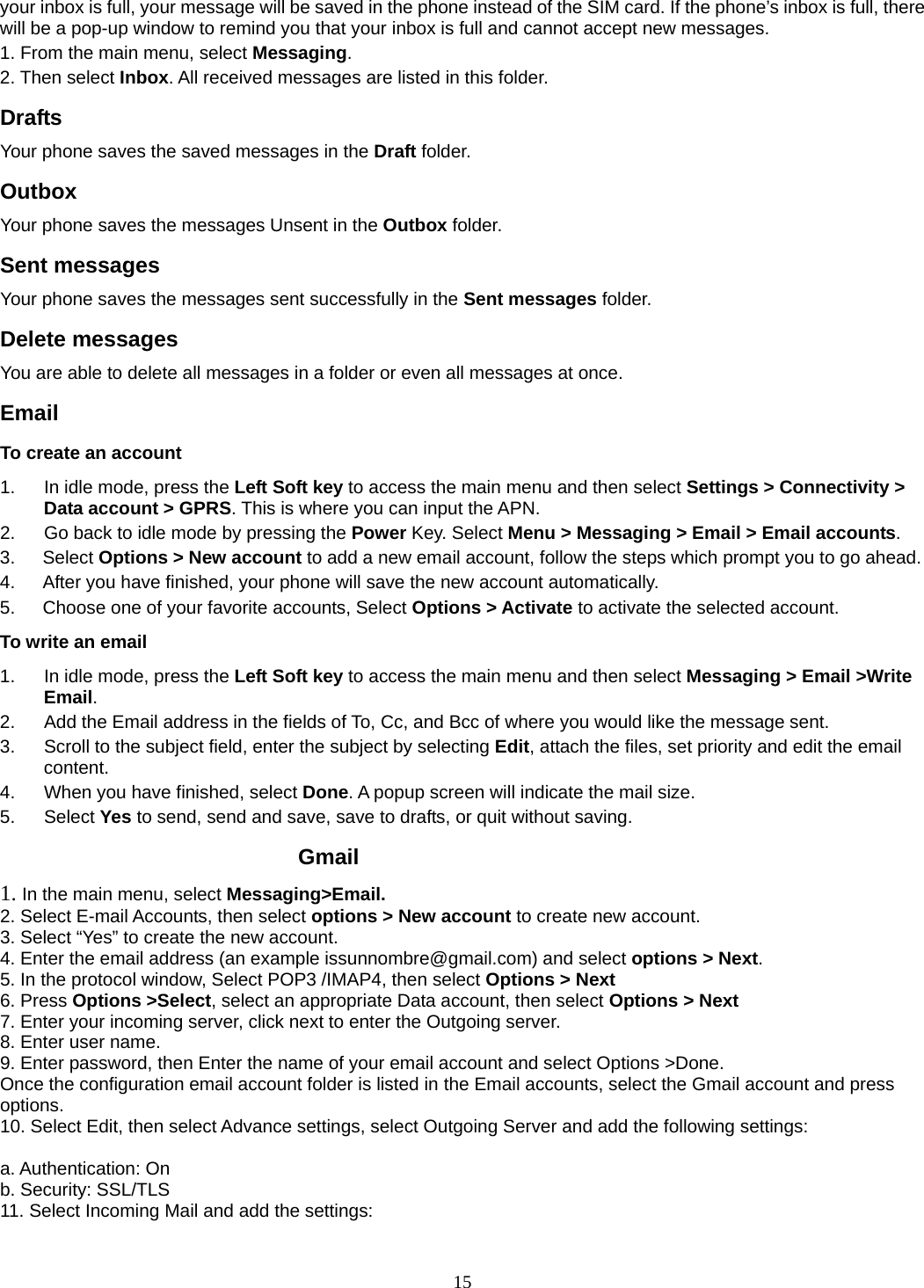 15 your inbox is full, your message will be saved in the phone instead of the SIM card. If the phone’s inbox is full, there will be a pop-up window to remind you that your inbox is full and cannot accept new messages.     1. From the main menu, select Messaging.  2. Then select Inbox. All received messages are listed in this folder.  Drafts Your phone saves the saved messages in the Draft folder.    Outbox  Your phone saves the messages Unsent in the Outbox folder.  Sent messages   Your phone saves the messages sent successfully in the Sent messages folder.  Delete messages You are able to delete all messages in a folder or even all messages at once. Email To create an account 1.  In idle mode, press the Left Soft key to access the main menu and then select Settings &gt; Connectivity &gt; Data account &gt; GPRS. This is where you can input the APN. 2.  Go back to idle mode by pressing the Power Key. Select Menu &gt; Messaging &gt; Email &gt; Email accounts.  3.   Select Options &gt; New account to add a new email account, follow the steps which prompt you to go ahead. 4.      After you have finished, your phone will save the new account automatically. 5.      Choose one of your favorite accounts, Select Options &gt; Activate to activate the selected account. To write an email 1.  In idle mode, press the Left Soft key to access the main menu and then select Messaging &gt; Email &gt;Write Email. 2.  Add the Email address in the fields of To, Cc, and Bcc of where you would like the message sent. 3.  Scroll to the subject field, enter the subject by selecting Edit, attach the files, set priority and edit the email content. 4.  When you have finished, select Done. A popup screen will indicate the mail size. 5. Select Yes to send, send and save, save to drafts, or quit without saving.          Gmail 1. In the main menu, select Messaging&gt;Email. 2. Select E-mail Accounts, then select options &gt; New account to create new account. 3. Select “Yes” to create the new account. 4. Enter the email address (an example issunnombre@gmail.com) and select options &gt; Next. 5. In the protocol window, Select POP3 /IMAP4, then select Options &gt; Next 6. Press Options &gt;Select, select an appropriate Data account, then select Options &gt; Next 7. Enter your incoming server, click next to enter the Outgoing server. 8. Enter user name. 9. Enter password, then Enter the name of your email account and select Options &gt;Done. Once the configuration email account folder is listed in the Email accounts, select the Gmail account and press options.  10. Select Edit, then select Advance settings, select Outgoing Server and add the following settings:    a. Authentication: On   b. Security: SSL/TLS 11. Select Incoming Mail and add the settings:    
