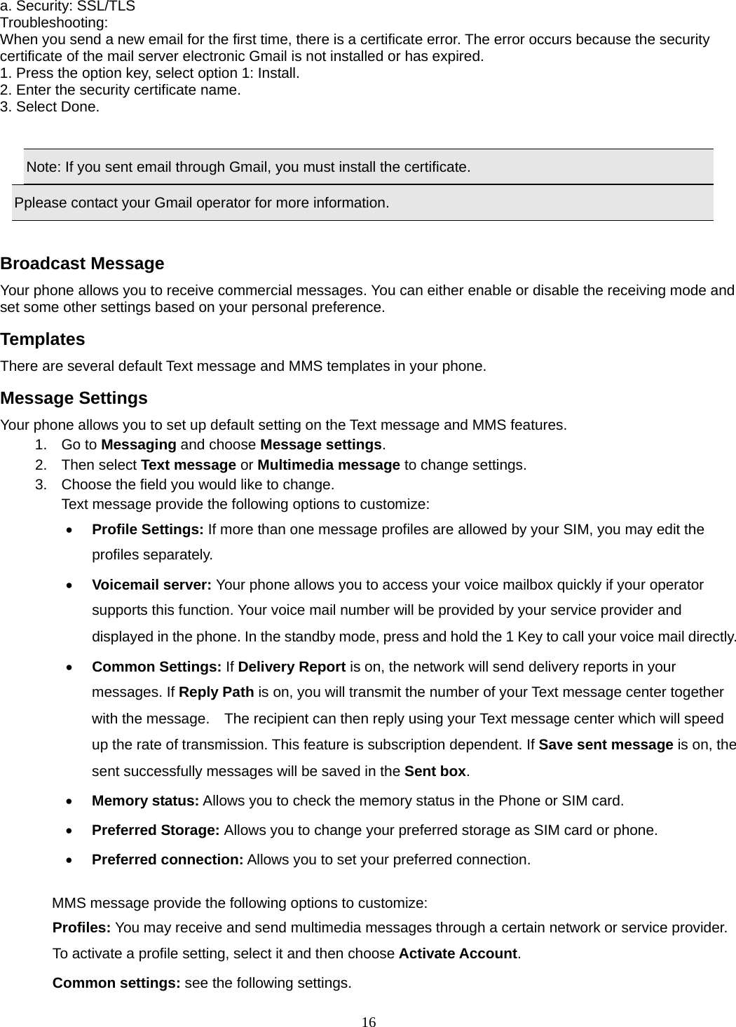 16 a. Security: SSL/TLS Troubleshooting:  When you send a new email for the first time, there is a certificate error. The error occurs because the security certificate of the mail server electronic Gmail is not installed or has expired.   1. Press the option key, select option 1: Install. 2. Enter the security certificate name. 3. Select Done.      Note: If you sent email through Gmail, you must install the certificate. Pplease contact your Gmail operator for more information.  Broadcast Message Your phone allows you to receive commercial messages. You can either enable or disable the receiving mode and set some other settings based on your personal preference.   Templates There are several default Text message and MMS templates in your phone.   Message Settings Your phone allows you to set up default setting on the Text message and MMS features. 1. Go to Messaging and choose Message settings. 2. Then select Text message or Multimedia message to change settings. 3.  Choose the field you would like to change. Text message provide the following options to customize: • Profile Settings: If more than one message profiles are allowed by your SIM, you may edit the profiles separately. • Voicemail server: Your phone allows you to access your voice mailbox quickly if your operator supports this function. Your voice mail number will be provided by your service provider and displayed in the phone. In the standby mode, press and hold the 1 Key to call your voice mail directly. • Common Settings: If Delivery Report is on, the network will send delivery reports in your messages. If Reply Path is on, you will transmit the number of your Text message center together with the message.    The recipient can then reply using your Text message center which will speed up the rate of transmission. This feature is subscription dependent. If Save sent message is on, the sent successfully messages will be saved in the Sent box. • Memory status: Allows you to check the memory status in the Phone or SIM card. • Preferred Storage: Allows you to change your preferred storage as SIM card or phone. • Preferred connection: Allows you to set your preferred connection.  MMS message provide the following options to customize: Profiles: You may receive and send multimedia messages through a certain network or service provider. To activate a profile setting, select it and then choose Activate Account. Common settings: see the following settings. 