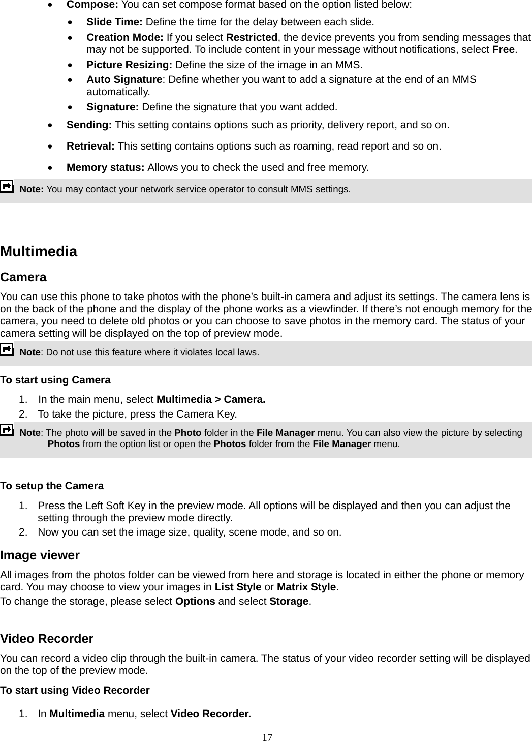 17 • Compose: You can set compose format based on the option listed below: • Slide Time: Define the time for the delay between each slide. • Creation Mode: If you select Restricted, the device prevents you from sending messages that may not be supported. To include content in your message without notifications, select Free. • Picture Resizing: Define the size of the image in an MMS. • Auto Signature: Define whether you want to add a signature at the end of an MMS automatically. • Signature: Define the signature that you want added. • Sending: This setting contains options such as priority, delivery report, and so on.   • Retrieval: This setting contains options such as roaming, read report and so on. • Memory status: Allows you to check the used and free memory.  Note: You may contact your network service operator to consult MMS settings.     Multimedia  Camera You can use this phone to take photos with the phone’s built-in camera and adjust its settings. The camera lens is on the back of the phone and the display of the phone works as a viewfinder. If there’s not enough memory for the camera, you need to delete old photos or you can choose to save photos in the memory card. The status of your camera setting will be displayed on the top of preview mode.  Note: Do not use this feature where it violates local laws.   To start using Camera 1.  In the main menu, select Multimedia &gt; Camera.  2.  To take the picture, press the Camera Key.  Note: The photo will be saved in the Photo folder in the File Manager menu. You can also view the picture by selecting Photos from the option list or open the Photos folder from the File Manager menu.    To setup the Camera 1.  Press the Left Soft Key in the preview mode. All options will be displayed and then you can adjust the setting through the preview mode directly. 2.  Now you can set the image size, quality, scene mode, and so on. Image viewer All images from the photos folder can be viewed from here and storage is located in either the phone or memory card. You may choose to view your images in List Style or Matrix Style. To change the storage, please select Options and select Storage.  Video Recorder You can record a video clip through the built-in camera. The status of your video recorder setting will be displayed on the top of the preview mode. To start using Video Recorder 1. In Multimedia menu, select Video Recorder.  