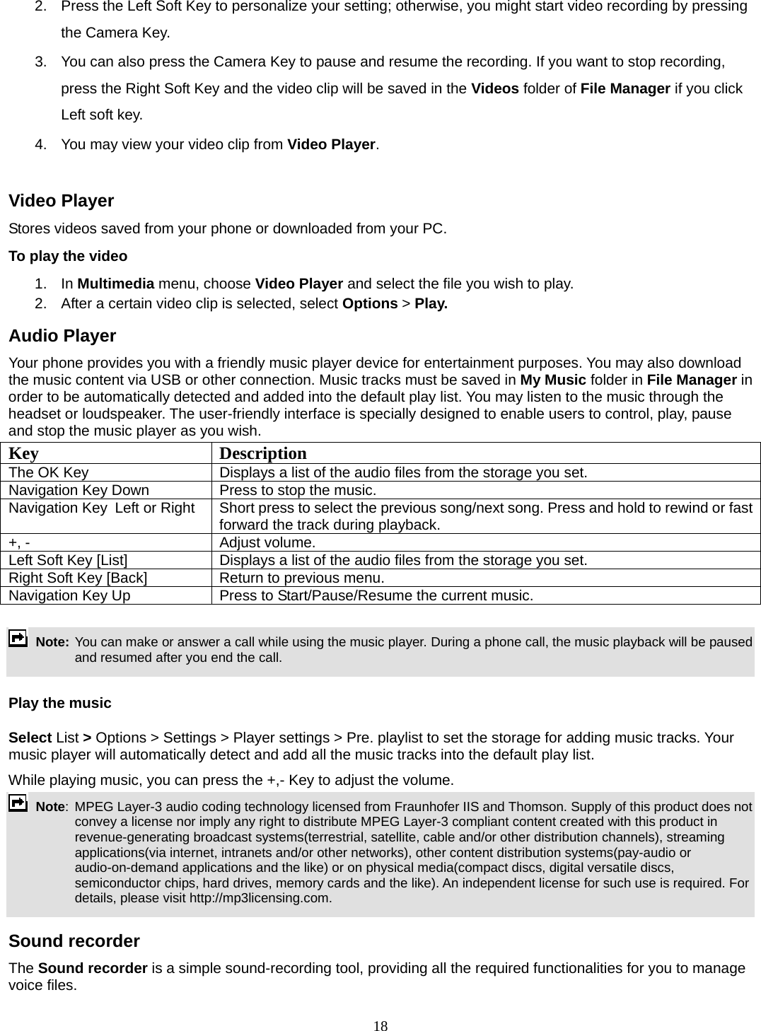 18 2.  Press the Left Soft Key to personalize your setting; otherwise, you might start video recording by pressing the Camera Key. 3.  You can also press the Camera Key to pause and resume the recording. If you want to stop recording, press the Right Soft Key and the video clip will be saved in the Videos folder of File Manager if you click Left soft key.   4.  You may view your video clip from Video Player.  Video Player Stores videos saved from your phone or downloaded from your PC.   To play the video   1. In Multimedia menu, choose Video Player and select the file you wish to play.   2.  After a certain video clip is selected, select Options &gt; Play.  Audio Player Your phone provides you with a friendly music player device for entertainment purposes. You may also download the music content via USB or other connection. Music tracks must be saved in My Music folder in File Manager in order to be automatically detected and added into the default play list. You may listen to the music through the headset or loudspeaker. The user-friendly interface is specially designed to enable users to control, play, pause and stop the music player as you wish.     Key Description The OK Key    Displays a list of the audio files from the storage you set. Navigation Key Down  Press to stop the music. Navigation Key  Left or Right  Short press to select the previous song/next song. Press and hold to rewind or fast forward the track during playback. +, -  Adjust volume.   Left Soft Key [List]  Displays a list of the audio files from the storage you set. Right Soft Key [Back]  Return to previous menu. Navigation Key Up  Press to Start/Pause/Resume the current music.   Note: You can make or answer a call while using the music player. During a phone call, the music playback will be paused and resumed after you end the call.  Play the music Select List &gt; Options &gt; Settings &gt; Player settings &gt; Pre. playlist to set the storage for adding music tracks. Your music player will automatically detect and add all the music tracks into the default play list. While playing music, you can press the +,- Key to adjust the volume.  Note:  MPEG Layer-3 audio coding technology licensed from Fraunhofer IIS and Thomson. Supply of this product does not convey a license nor imply any right to distribute MPEG Layer-3 compliant content created with this product in revenue-generating broadcast systems(terrestrial, satellite, cable and/or other distribution channels), streaming applications(via internet, intranets and/or other networks), other content distribution systems(pay-audio or audio-on-demand applications and the like) or on physical media(compact discs, digital versatile discs, semiconductor chips, hard drives, memory cards and the like). An independent license for such use is required. For details, please visit http://mp3licensing.com.  Sound recorder   The Sound recorder is a simple sound-recording tool, providing all the required functionalities for you to manage voice files. 