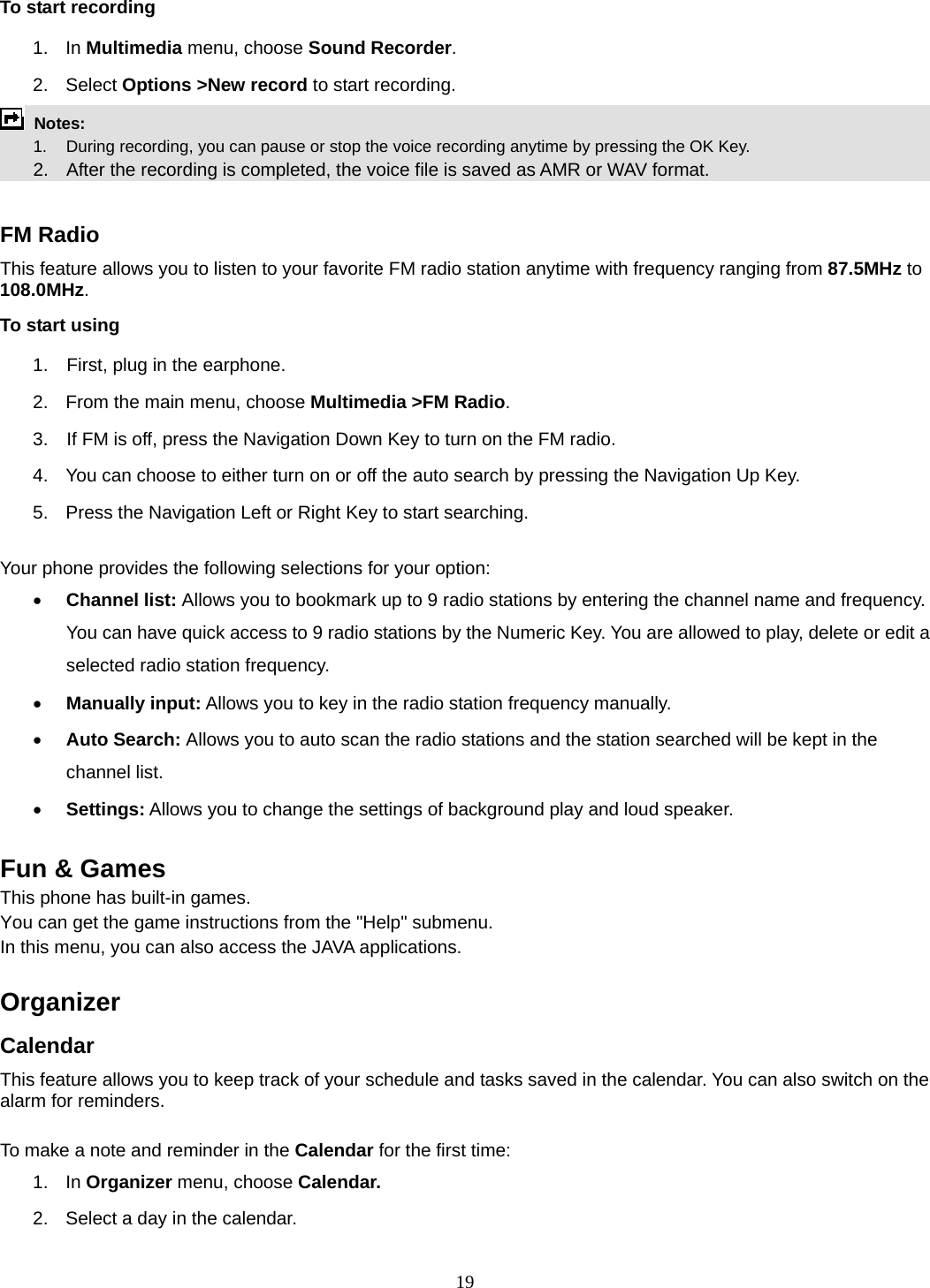 19 To start recording 1. In Multimedia menu, choose Sound Recorder. 2. Select Options &gt;New record to start recording.  Notes:      1.   During recording, you can pause or stop the voice recording anytime by pressing the OK Key.       2.    After the recording is completed, the voice file is saved as AMR or WAV format.  FM Radio This feature allows you to listen to your favorite FM radio station anytime with frequency ranging from 87.5MHz to 108.0MHz.  To start using 1.    First, plug in the earphone. 2.  From the main menu, choose Multimedia &gt;FM Radio.  3.    If FM is off, press the Navigation Down Key to turn on the FM radio. 4.  You can choose to either turn on or off the auto search by pressing the Navigation Up Key. 5.  Press the Navigation Left or Right Key to start searching.  Your phone provides the following selections for your option: • Channel list: Allows you to bookmark up to 9 radio stations by entering the channel name and frequency. You can have quick access to 9 radio stations by the Numeric Key. You are allowed to play, delete or edit a selected radio station frequency. • Manually input: Allows you to key in the radio station frequency manually.   • Auto Search: Allows you to auto scan the radio stations and the station searched will be kept in the channel list. • Settings: Allows you to change the settings of background play and loud speaker.    Fun &amp; Games This phone has built-in games. You can get the game instructions from the &quot;Help&quot; submenu. In this menu, you can also access the JAVA applications.     Organizer  Calendar This feature allows you to keep track of your schedule and tasks saved in the calendar. You can also switch on the alarm for reminders.  To make a note and reminder in the Calendar for the first time: 1. In Organizer menu, choose Calendar. 2.  Select a day in the calendar. 