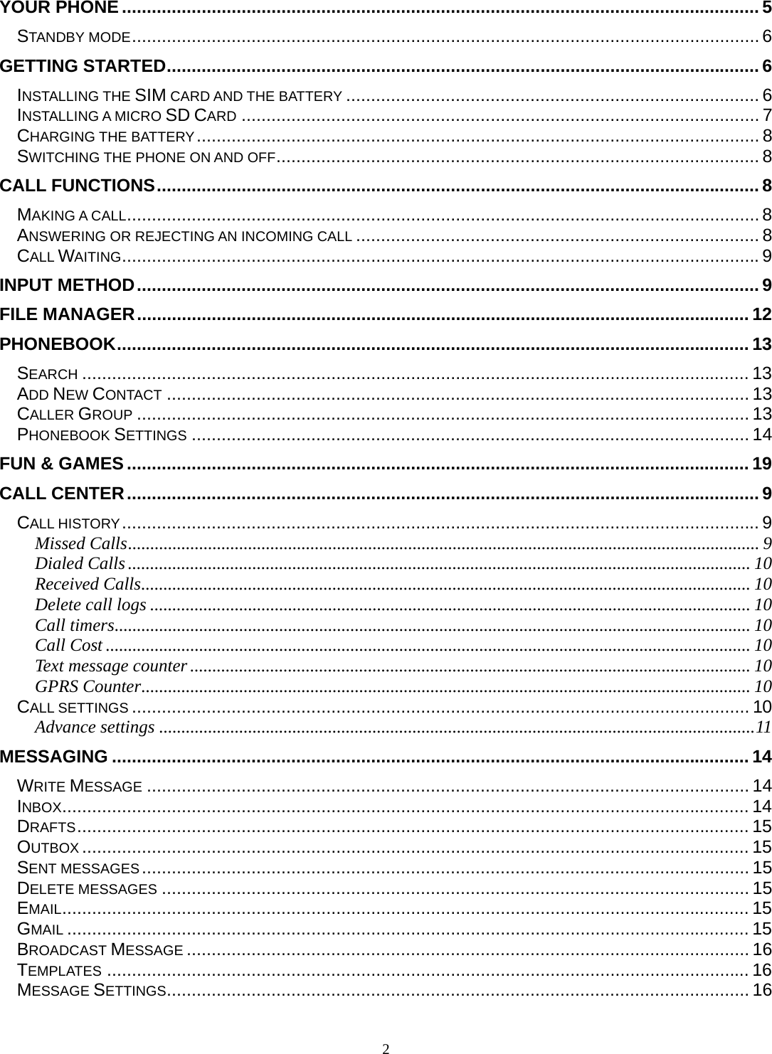 2 YOUR PHONE ................................................................................................................................ 5STANDBY MODE .............................................................................................................................. 6GETTING STARTED ....................................................................................................................... 6INSTALLING THE SIM CARD AND THE BATTERY ................................................................................... 6INSTALLING A MICRO SD CARD ........................................................................................................ 7CHARGING THE BATTERY .................................................................................................................  8SWITCHING THE PHONE ON AND OFF ................................................................................................. 8CALL FUNCTIONS ......................................................................................................................... 8MAKING A CALL ............................................................................................................................... 8ANSWERING OR REJECTING AN INCOMING CALL ................................................................................. 8CALL WAITING ................................................................................................................................ 9INPUT METHOD ............................................................................................................................. 9FILE MANAGER ........................................................................................................................... 12PHONEBOOK ............................................................................................................................... 13SEARCH ...................................................................................................................................... 13ADD NEW CONTACT ..................................................................................................................... 13CALLER GROUP ........................................................................................................................... 13PHONEBOOK SETTINGS ................................................................................................................ 14FUN &amp; GAMES ............................................................................................................................. 19CALL CENTER ............................................................................................................................... 9CALL HISTORY ................................................................................................................................ 9Missed Calls .............................................................................................................................................. 9Dialed Calls ............................................................................................................................................ 10Received Calls ......................................................................................................................................... 10Delete call logs ....................................................................................................................................... 10Call timers ............................................................................................................................................... 10Call Cost ................................................................................................................................................. 10Text message counter .............................................................................................................................. 10GPRS Counter ......................................................................................................................................... 10CALL SETTINGS ............................................................................................................................ 10Advance settings ...................................................................................................................................... 11MESSAGING ................................................................................................................................ 14WRITE MESSAGE ......................................................................................................................... 14INBOX .......................................................................................................................................... 14DRAFTS ....................................................................................................................................... 15OUTBOX ...................................................................................................................................... 15SENT MESSAGES .......................................................................................................................... 15DELETE MESSAGES ...................................................................................................................... 15EMAIL .......................................................................................................................................... 15GMAIL ......................................................................................................................................... 15BROADCAST MESSAGE ................................................................................................................. 16TEMPLATES ................................................................................................................................. 16MESSAGE SETTINGS ..................................................................................................................... 16
