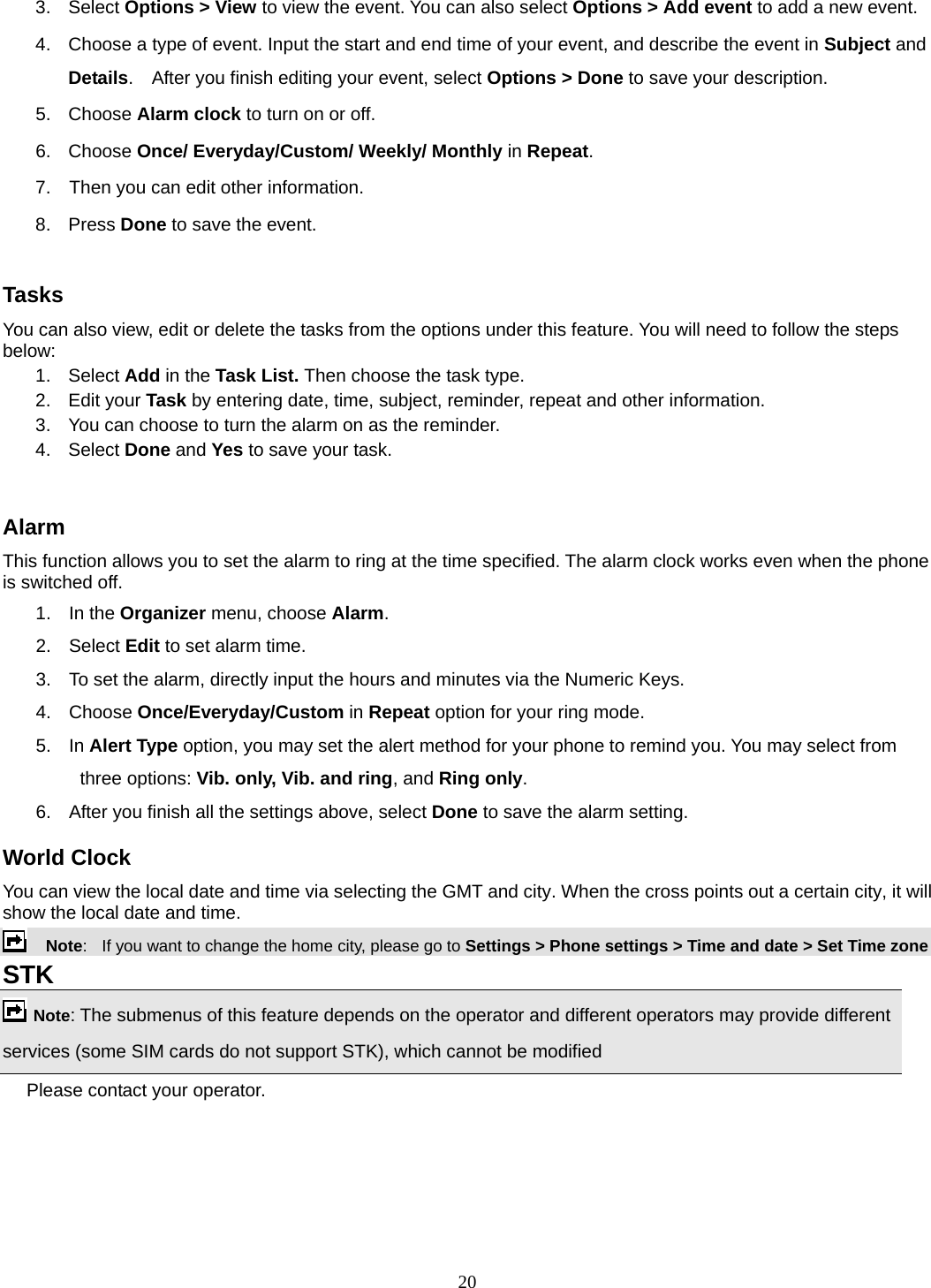 20 3. Select Options &gt; View to view the event. You can also select Options &gt; Add event to add a new event. 4.  Choose a type of event. Input the start and end time of your event, and describe the event in Subject and Details.    After you finish editing your event, select Options &gt; Done to save your description. 5. Choose Alarm clock to turn on or off.   6. Choose Once/ Everyday/Custom/ Weekly/ Monthly in Repeat. 7.    Then you can edit other information. 8. Press Done to save the event.  Tasks You can also view, edit or delete the tasks from the options under this feature. You will need to follow the steps below: 1. Select Add in the Task List. Then choose the task type. 2. Edit your Task by entering date, time, subject, reminder, repeat and other information. 3.  You can choose to turn the alarm on as the reminder. 4. Select Done and Yes to save your task.  Alarm This function allows you to set the alarm to ring at the time specified. The alarm clock works even when the phone is switched off. 1. In the Organizer menu, choose Alarm. 2. Select Edit to set alarm time.   3.  To set the alarm, directly input the hours and minutes via the Numeric Keys. 4. Choose Once/Everyday/Custom in Repeat option for your ring mode. 5. In Alert Type option, you may set the alert method for your phone to remind you. You may select from three options: Vib. only, Vib. and ring, and Ring only. 6.  After you finish all the settings above, select Done to save the alarm setting. World Clock You can view the local date and time via selecting the GMT and city. When the cross points out a certain city, it will show the local date and time.     Note:   If you want to change the home city, please go to Settings &gt; Phone settings &gt; Time and date &gt; Set Time zone STK   Note: The submenus of this feature depends on the operator and different operators may provide different services (some SIM cards do not support STK), which cannot be modified Please contact your operator. 