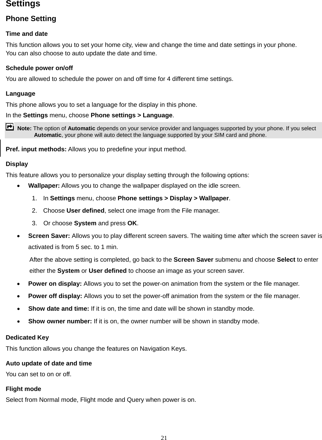 21 Settings   Phone Setting Time and date   This function allows you to set your home city, view and change the time and date settings in your phone. You can also choose to auto update the date and time. Schedule power on/off You are allowed to schedule the power on and off time for 4 different time settings. Language This phone allows you to set a language for the display in this phone.   In the Settings menu, choose Phone settings &gt; Language.  Note: The option of Automatic depends on your service provider and languages supported by your phone. If you select Automatic, your phone will auto detect the language supported by your SIM card and phone. Pref. input methods: Allows you to predefine your input method. Display This feature allows you to personalize your display setting through the following options: • Wallpaper: Allows you to change the wallpaper displayed on the idle screen. 1.  In Settings menu, choose Phone settings &gt; Display &gt; Wallpaper. 2. Choose User defined, select one image from the File manager. 3.  Or choose System and press OK.  • Screen Saver: Allows you to play different screen savers. The waiting time after which the screen saver is activated is from 5 sec. to 1 min.   After the above setting is completed, go back to the Screen Saver submenu and choose Select to enter either the System or User defined to choose an image as your screen saver. • Power on display: Allows you to set the power-on animation from the system or the file manager. • Power off display: Allows you to set the power-off animation from the system or the file manager. • Show date and time: If it is on, the time and date will be shown in standby mode. • Show owner number: If it is on, the owner number will be shown in standby mode. Dedicated Key This function allows you change the features on Navigation Keys. Auto update of date and time You can set to on or off.   Flight mode Select from Normal mode, Flight mode and Query when power is on. 