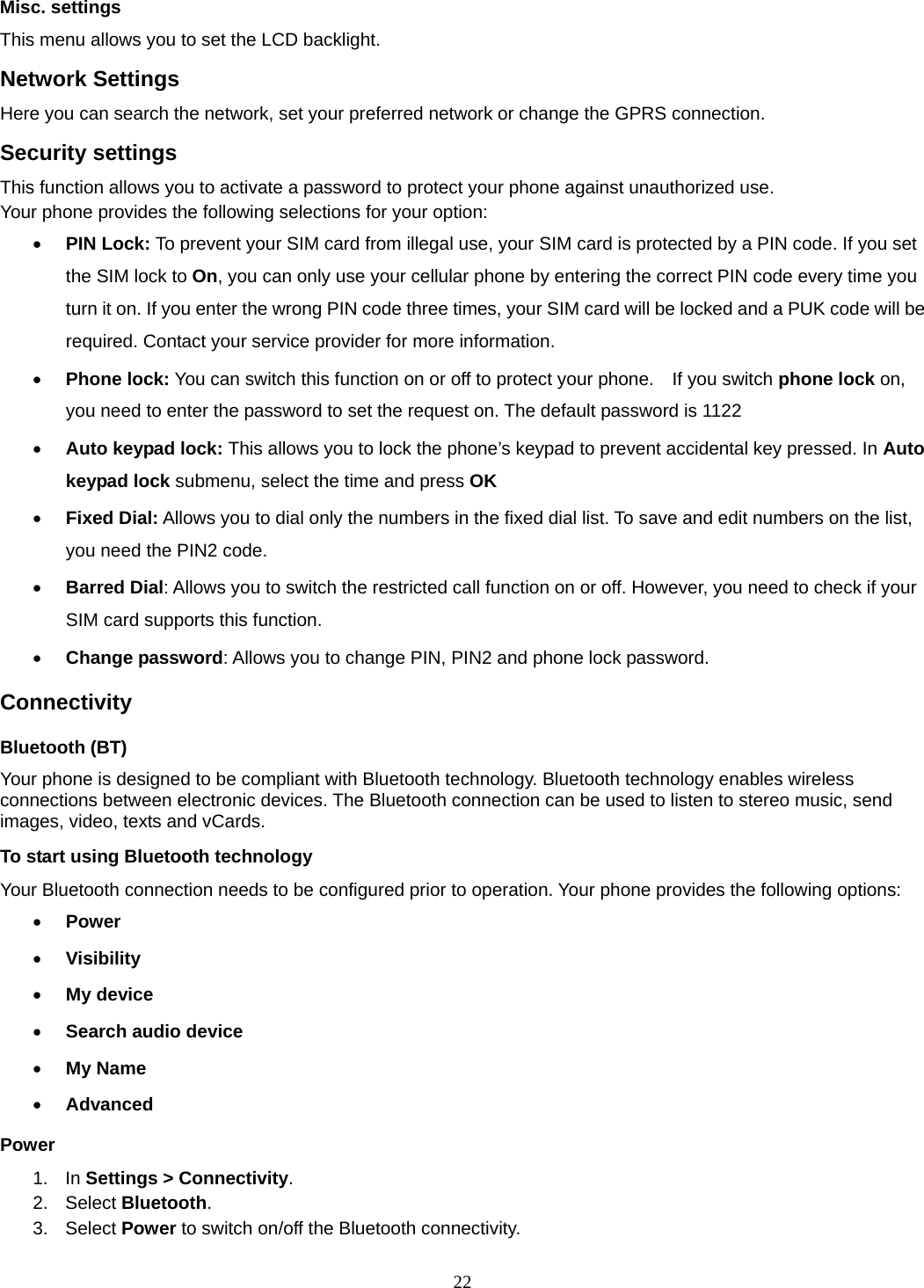 22 Misc. settings This menu allows you to set the LCD backlight. Network Settings Here you can search the network, set your preferred network or change the GPRS connection. Security settings This function allows you to activate a password to protect your phone against unauthorized use. Your phone provides the following selections for your option: • PIN Lock: To prevent your SIM card from illegal use, your SIM card is protected by a PIN code. If you set the SIM lock to On, you can only use your cellular phone by entering the correct PIN code every time you turn it on. If you enter the wrong PIN code three times, your SIM card will be locked and a PUK code will be required. Contact your service provider for more information.   • Phone lock: You can switch this function on or off to protect your phone.    If you switch phone lock on, you need to enter the password to set the request on. The default password is 1122 • Auto keypad lock: This allows you to lock the phone’s keypad to prevent accidental key pressed. In Auto keypad lock submenu, select the time and press OK  • Fixed Dial: Allows you to dial only the numbers in the fixed dial list. To save and edit numbers on the list, you need the PIN2 code. • Barred Dial: Allows you to switch the restricted call function on or off. However, you need to check if your SIM card supports this function. • Change password: Allows you to change PIN, PIN2 and phone lock password. Connectivity Bluetooth (BT) Your phone is designed to be compliant with Bluetooth technology. Bluetooth technology enables wireless connections between electronic devices. The Bluetooth connection can be used to listen to stereo music, send images, video, texts and vCards. To start using Bluetooth technology Your Bluetooth connection needs to be configured prior to operation. Your phone provides the following options: • Power • Visibility • My device • Search audio device • My Name • Advanced Power 1. In Settings &gt; Connectivity. 2. Select Bluetooth. 3.  Select Power to switch on/off the Bluetooth connectivity. 