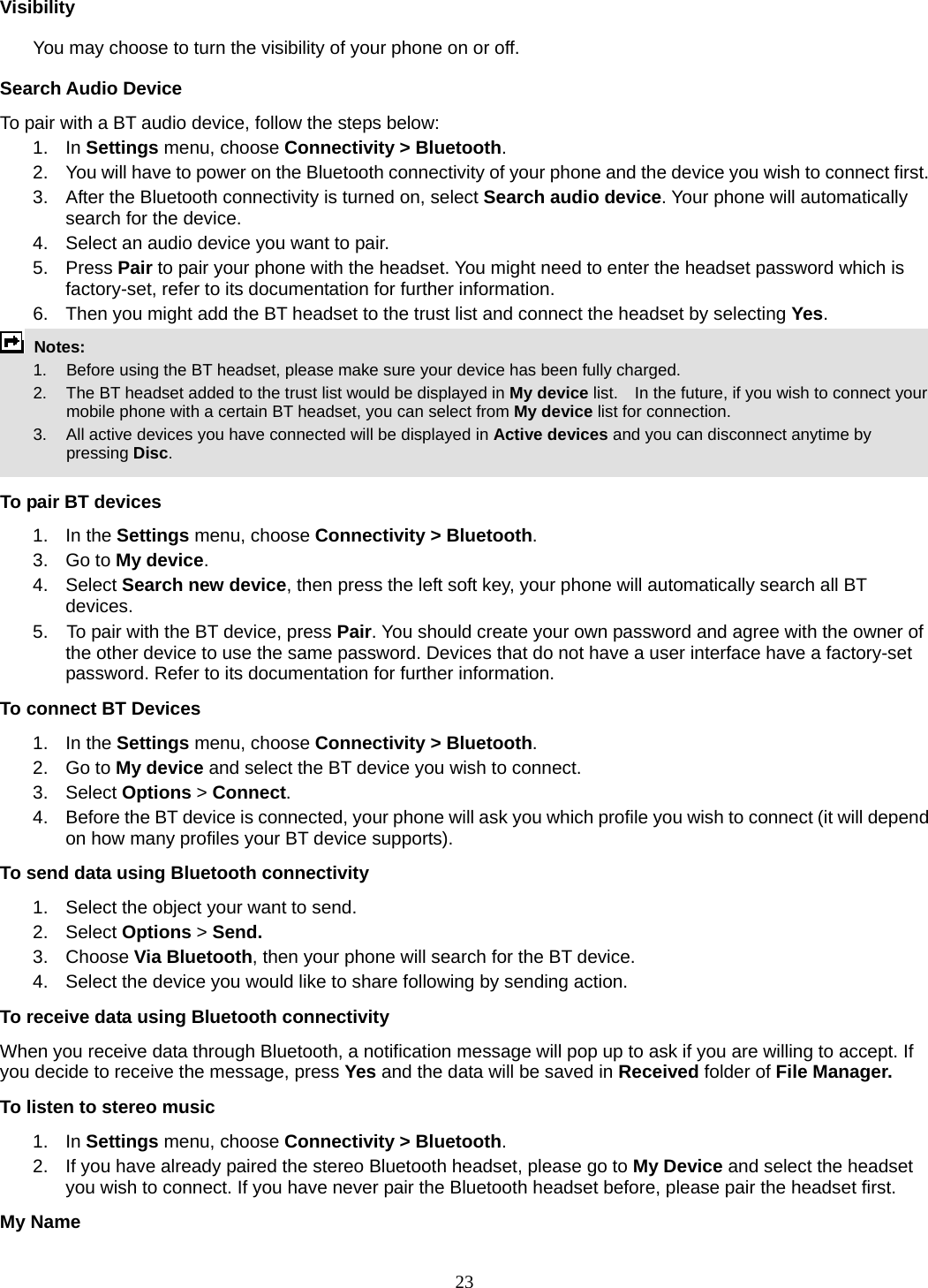 23 Visibility You may choose to turn the visibility of your phone on or off. Search Audio Device To pair with a BT audio device, follow the steps below: 1. In Settings menu, choose Connectivity &gt; Bluetooth. 2.  You will have to power on the Bluetooth connectivity of your phone and the device you wish to connect first. 3.  After the Bluetooth connectivity is turned on, select Search audio device. Your phone will automatically search for the device. 4.  Select an audio device you want to pair. 5. Press Pair to pair your phone with the headset. You might need to enter the headset password which is factory-set, refer to its documentation for further information. 6.  Then you might add the BT headset to the trust list and connect the headset by selecting Yes.  Notes:      1.   Before using the BT headset, please make sure your device has been fully charged.         2.  The BT headset added to the trust list would be displayed in My device list.    In the future, if you wish to connect your mobile phone with a certain BT headset, you can select from My device list for connection.         3.  All active devices you have connected will be displayed in Active devices and you can disconnect anytime by pressing Disc.  To pair BT devices 1. In the Settings menu, choose Connectivity &gt; Bluetooth. 3. Go to My device. 4. Select Search new device, then press the left soft key, your phone will automatically search all BT devices. 5.    To pair with the BT device, press Pair. You should create your own password and agree with the owner of the other device to use the same password. Devices that do not have a user interface have a factory-set password. Refer to its documentation for further information. To connect BT Devices 1. In the Settings menu, choose Connectivity &gt; Bluetooth. 2. Go to My device and select the BT device you wish to connect. 3. Select Options &gt; Connect. 4.  Before the BT device is connected, your phone will ask you which profile you wish to connect (it will depend on how many profiles your BT device supports). To send data using Bluetooth connectivity 1.  Select the object your want to send. 2. Select Options &gt; Send. 3. Choose Via Bluetooth, then your phone will search for the BT device.     4.  Select the device you would like to share following by sending action. To receive data using Bluetooth connectivity   When you receive data through Bluetooth, a notification message will pop up to ask if you are willing to accept. If you decide to receive the message, press Yes and the data will be saved in Received folder of File Manager.   To listen to stereo music 1. In Settings menu, choose Connectivity &gt; Bluetooth. 2.  If you have already paired the stereo Bluetooth headset, please go to My Device and select the headset you wish to connect. If you have never pair the Bluetooth headset before, please pair the headset first. My Name 