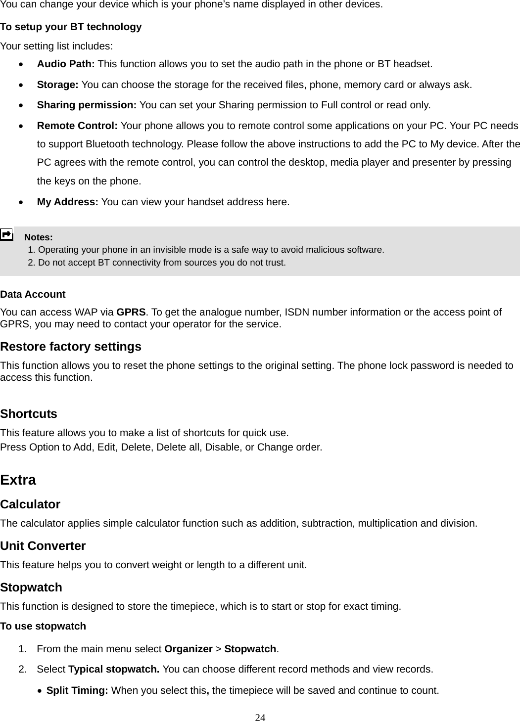 24 You can change your device which is your phone’s name displayed in other devices. To setup your BT technology Your setting list includes: • Audio Path: This function allows you to set the audio path in the phone or BT headset. • Storage: You can choose the storage for the received files, phone, memory card or always ask. • Sharing permission: You can set your Sharing permission to Full control or read only. • Remote Control: Your phone allows you to remote control some applications on your PC. Your PC needs to support Bluetooth technology. Please follow the above instructions to add the PC to My device. After the PC agrees with the remote control, you can control the desktop, media player and presenter by pressing the keys on the phone. • My Address: You can view your handset address here.    Notes:              1. Operating your phone in an invisible mode is a safe way to avoid malicious software.               2. Do not accept BT connectivity from sources you do not trust.   Data Account You can access WAP via GPRS. To get the analogue number, ISDN number information or the access point of GPRS, you may need to contact your operator for the service.   Restore factory settings This function allows you to reset the phone settings to the original setting. The phone lock password is needed to access this function.  Shortcuts This feature allows you to make a list of shortcuts for quick use. Press Option to Add, Edit, Delete, Delete all, Disable, or Change order.  Extra Calculator The calculator applies simple calculator function such as addition, subtraction, multiplication and division. Unit Converter This feature helps you to convert weight or length to a different unit. Stopwatch This function is designed to store the timepiece, which is to start or stop for exact timing. To use stopwatch 1.  From the main menu select Organizer &gt; Stopwatch. 2. Select Typical stopwatch. You can choose different record methods and view records.   • Split Timing: When you select this, the timepiece will be saved and continue to count. 