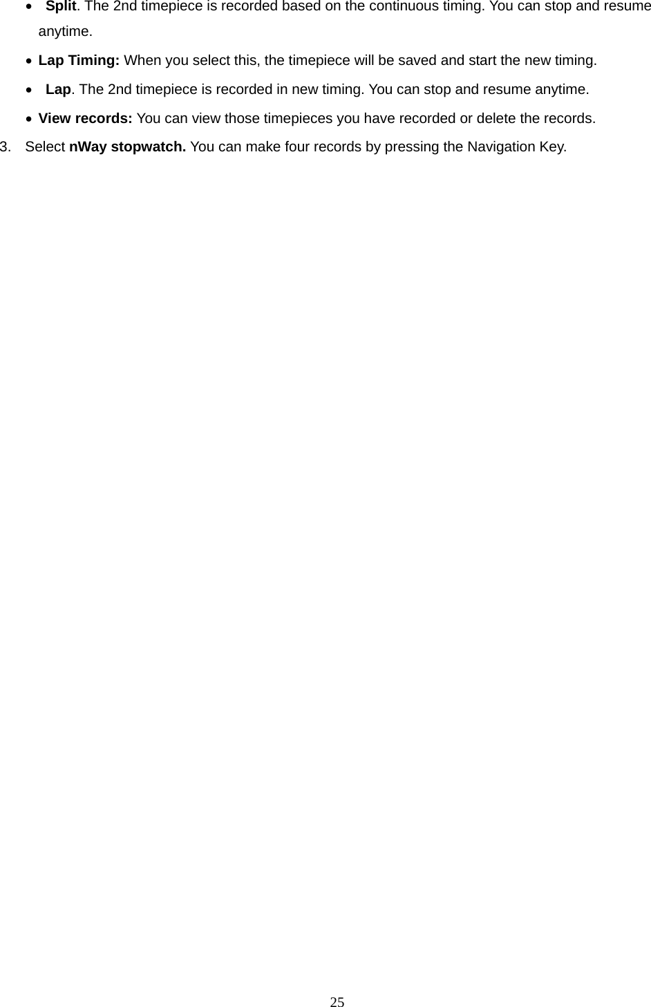 25 •  Split. The 2nd timepiece is recorded based on the continuous timing. You can stop and resume anytime. • Lap Timing: When you select this, the timepiece will be saved and start the new timing. •  Lap. The 2nd timepiece is recorded in new timing. You can stop and resume anytime. • View records: You can view those timepieces you have recorded or delete the records. 3. Select nWay stopwatch. You can make four records by pressing the Navigation Key.    
