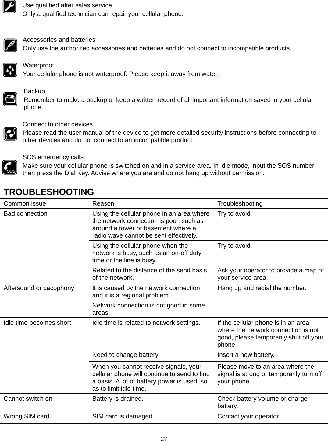 27  Use qualified after sales service Only a qualified technician can repair your cellular phone.   Accessories and batteries Only use the authorized accessories and batteries and do not connect to incompatible products.  Waterproof Your cellular phone is not waterproof. Please keep it away from water.  Backup Remember to make a backup or keep a written record of all important information saved in your cellular phone.  Connect to other devices Please read the user manual of the device to get more detailed security instructions before connecting to other devices and do not connect to an incompatible product.  SOS emergency calls Make sure your cellular phone is switched on and in a service area. In idle mode, input the SOS number, then press the Dial Key. Advise where you are and do not hang up without permission.  TROUBLESHOOTING Common issue  Reason  Troubleshooting Bad connection  Using the cellular phone in an area where the network connection is poor, such as around a tower or basement where a radio wave cannot be sent effectively.   Try to avoid. Using the cellular phone when the network is busy, such as an on-off duty time or the line is busy. Try to avoid. Related to the distance of the send basis of the network.  Ask your operator to provide a map of your service area. Aftersound or cacophony  It is caused by the network connection and it is a regional problem.  Hang up and redial the number. Network connection is not good in some areas. Idle time becomes short  Idle time is related to network settings.  If the cellular phone is in an area where the network connection is not good, please temporarily shut off your phone. Need to change battery.  Insert a new battery. When you cannot receive signals, your cellular phone will continue to send to find a basis. A lot of battery power is used, so as to limit idle time. Please move to an area where the signal is strong or temporarily turn off your phone. Cannot switch on  Battery is drained.  Check battery volume or charge battery. Wrong SIM card  SIM card is damaged.  Contact your operator. 