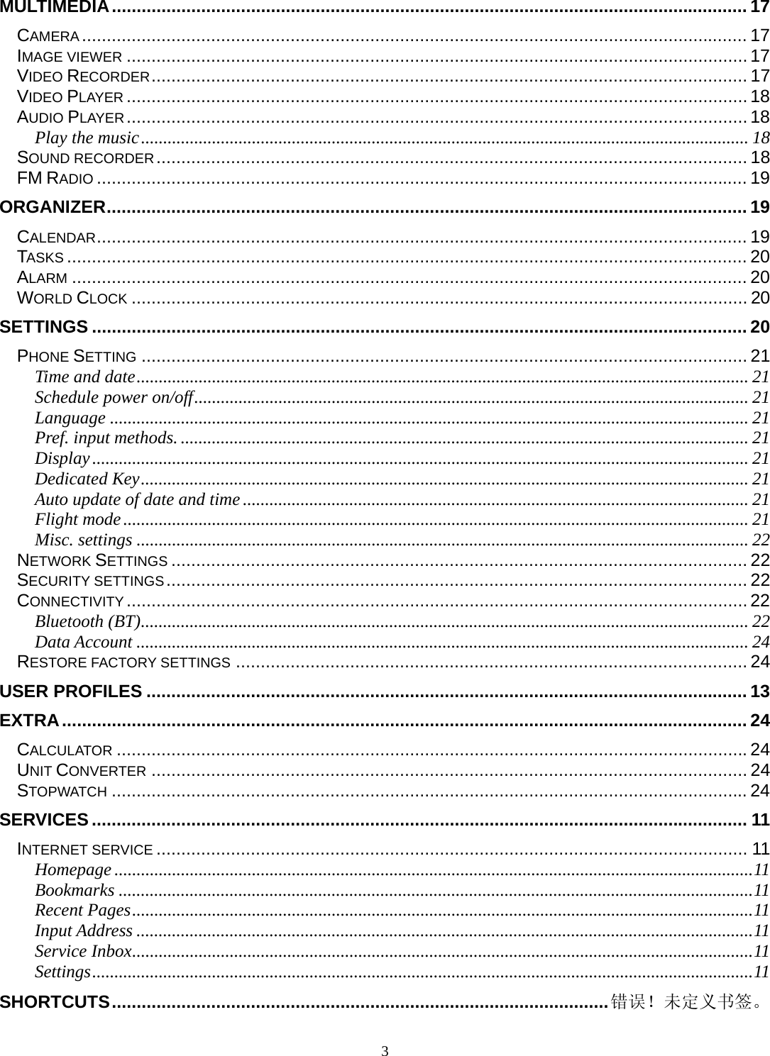 3 MULTIMEDIA ................................................................................................................................ 17CAMERA ...................................................................................................................................... 17IMAGE VIEWER ............................................................................................................................. 17VIDEO RECORDER ........................................................................................................................ 17VIDEO PLAYER ............................................................................................................................. 18AUDIO PLAYER ............................................................................................................................. 18Play the music ......................................................................................................................................... 18SOUND RECORDER .......................................................................................................................  18FM RADIO ................................................................................................................................... 19ORGANIZER ................................................................................................................................. 19CALENDAR ................................................................................................................................... 19TASKS ......................................................................................................................................... 20ALARM ........................................................................................................................................ 20WORLD CLOCK ............................................................................................................................ 20SETTINGS .................................................................................................................................... 20PHONE SETTING .......................................................................................................................... 21Time and date .......................................................................................................................................... 21Schedule power on/off ............................................................................................................................. 21Language ................................................................................................................................................ 21Pref. input methods. ................................................................................................................................ 21Display .................................................................................................................................................... 21Dedicated Key ......................................................................................................................................... 21Auto update of date and time .................................................................................................................. 21Flight mode ............................................................................................................................................. 21Misc. settings .......................................................................................................................................... 22NETWORK SETTINGS .................................................................................................................... 22SECURITY SETTINGS ..................................................................................................................... 22CONNECTIVITY ............................................................................................................................. 22Bluetooth (BT) ......................................................................................................................................... 22Data Account .......................................................................................................................................... 24RESTORE FACTORY SETTINGS ....................................................................................................... 24USER PROFILES ......................................................................................................................... 13EXTRA .......................................................................................................................................... 24CALCULATOR ............................................................................................................................... 24UNIT CONVERTER ........................................................................................................................ 24STOPWATCH ................................................................................................................................ 24SERVICES .................................................................................................................................... 11INTERNET SERVICE ....................................................................................................................... 11Homepage ................................................................................................................................................ 11Bookmarks ............................................................................................................................................... 11Recent Pages ............................................................................................................................................ 11Input Address ........................................................................................................................................... 11Service Inbox ............................................................................................................................................ 11Settings ..................................................................................................................................................... 11SHORTCUTS .................................................................................................... 错误！未定义书签。