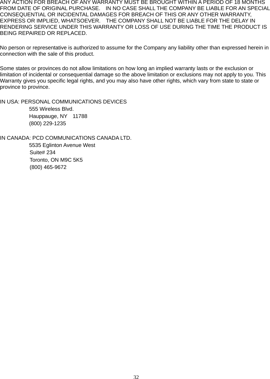 32 ANY ACTION FOR BREACH OF ANY WARRANTY MUST BE BROUGHT WITHIN A PERIOD OF 18 MONTHS FROM DATE OF ORIGINAL PURCHASE.    IN NO CASE SHALL THE COMPANY BE LIABLE FOR AN SPECIAL CONSEQUENTIAL OR INCIDENTAL DAMAGES FOR BREACH OF THIS OR ANY OTHER WARRANTY, EXPRESS OR IMPLIED, WHATSOEVER.    THE COMPANY SHALL NOT BE LIABLE FOR THE DELAY IN RENDERING SERVICE UNDER THIS WARRANTY OR LOSS OF USE DURING THE TIME THE PRODUCT IS BEING REPAIRED OR REPLACED.  No person or representative is authorized to assume for the Company any liability other than expressed herein in connection with the sale of this product.  Some states or provinces do not allow limitations on how long an implied warranty lasts or the exclusion or limitation of incidental or consequential damage so the above limitation or exclusions may not apply to you. This Warranty gives you specific legal rights, and you may also have other rights, which vary from state to state or province to province.  IN USA: PERSONAL COMMUNICATIONS DEVICES   555 Wireless Blvd.   Hauppauge, NY  11788  (800) 229-1235  IN CANADA: PCD COMMUNICATIONS CANADA LTD.   5535 Eglinton Avenue West Suite# 234 Toronto, ON M9C 5K5 (800) 465-9672                                 