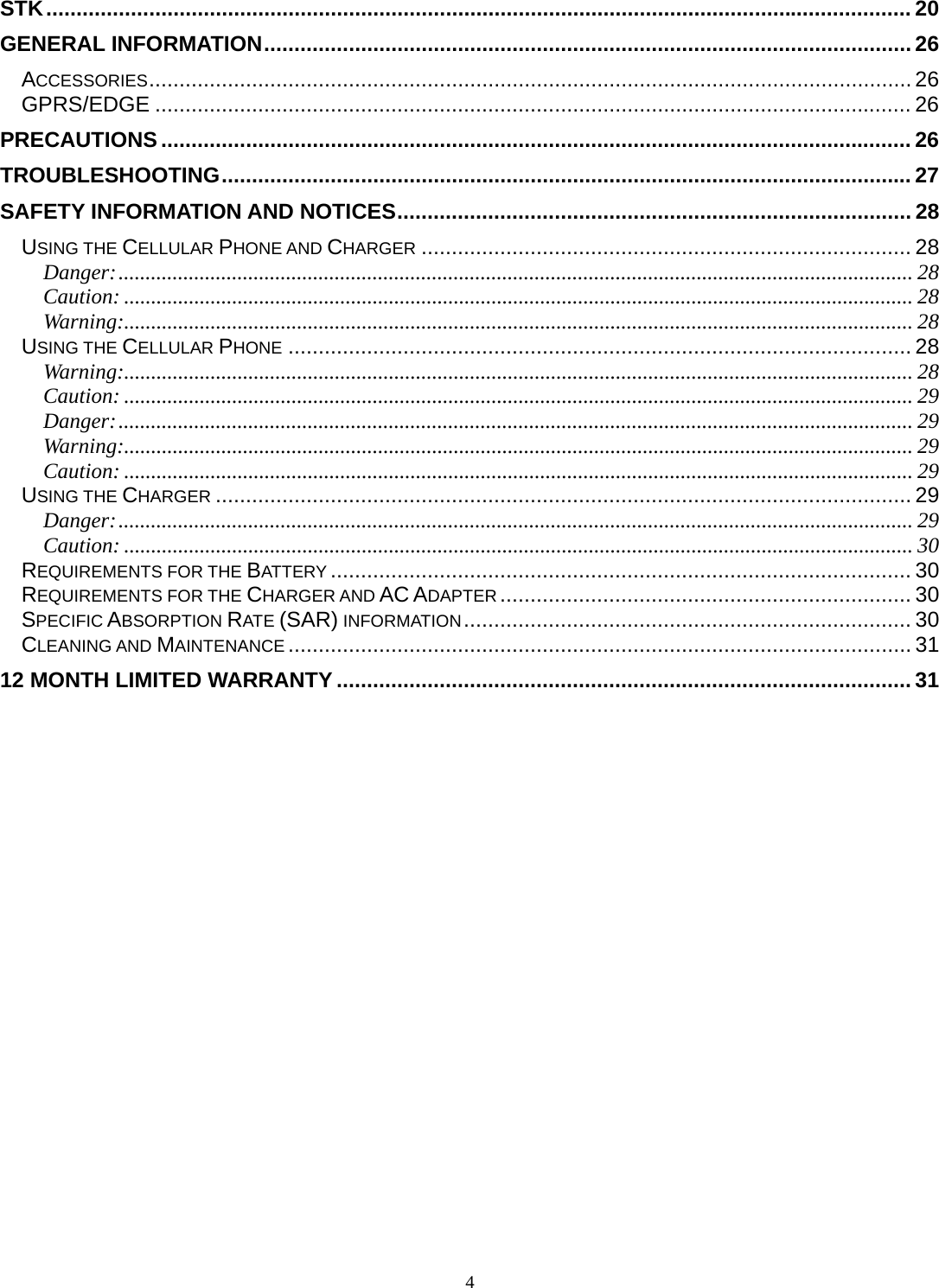 4 STK ............................................................................................................................................... 20GENERAL INFORMATION ........................................................................................................... 26ACCESSORIES .............................................................................................................................. 26GPRS/EDGE ............................................................................................................................. 26PRECAUTIONS ............................................................................................................................ 26TROUBLESHOOTING .................................................................................................................. 27SAFETY INFORMATION AND NOTICES ..................................................................................... 28USING THE CELLULAR PHONE AND CHARGER ................................................................................. 28Danger: ................................................................................................................................................... 28Caution: .................................................................................................................................................. 28Warning:.................................................................................................................................................. 28USING THE CELLULAR PHONE ....................................................................................................... 28Warning:.................................................................................................................................................. 28Caution: .................................................................................................................................................. 29Danger: ................................................................................................................................................... 29Warning:.................................................................................................................................................. 29Caution: .................................................................................................................................................. 29USING THE CHARGER ................................................................................................................... 29Danger: ................................................................................................................................................... 29Caution: .................................................................................................................................................. 30REQUIREMENTS FOR THE BATTERY ................................................................................................ 30REQUIREMENTS FOR THE CHARGER AND AC ADAPTER .................................................................... 30SPECIFIC ABSORPTION RATE (SAR) INFORMATION ..........................................................................  30CLEANING AND MAINTENANCE ....................................................................................................... 3112 MONTH LIMITED WARRANTY ............................................................................................... 31 
