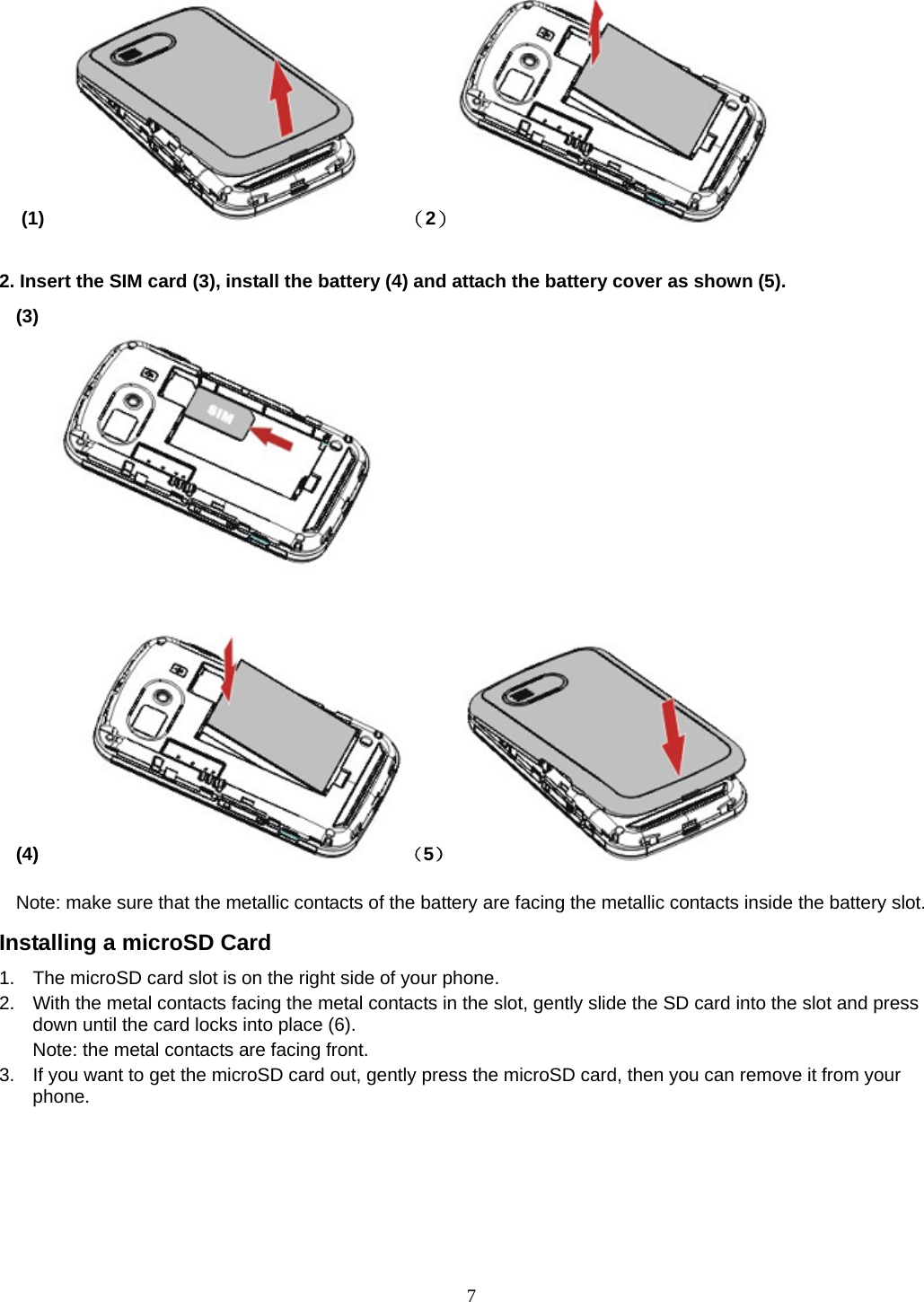 7 (1)       （2）                  2. Insert the SIM card (3), install the battery (4) and attach the battery cover as shown (5). (3)                                                                              (4)     （5）           Note: make sure that the metallic contacts of the battery are facing the metallic contacts inside the battery slot. Installing a microSD Card 1.  The microSD card slot is on the right side of your phone. 2.  With the metal contacts facing the metal contacts in the slot, gently slide the SD card into the slot and press down until the card locks into place (6). Note: the metal contacts are facing front. 3.  If you want to get the microSD card out, gently press the microSD card, then you can remove it from your phone. 