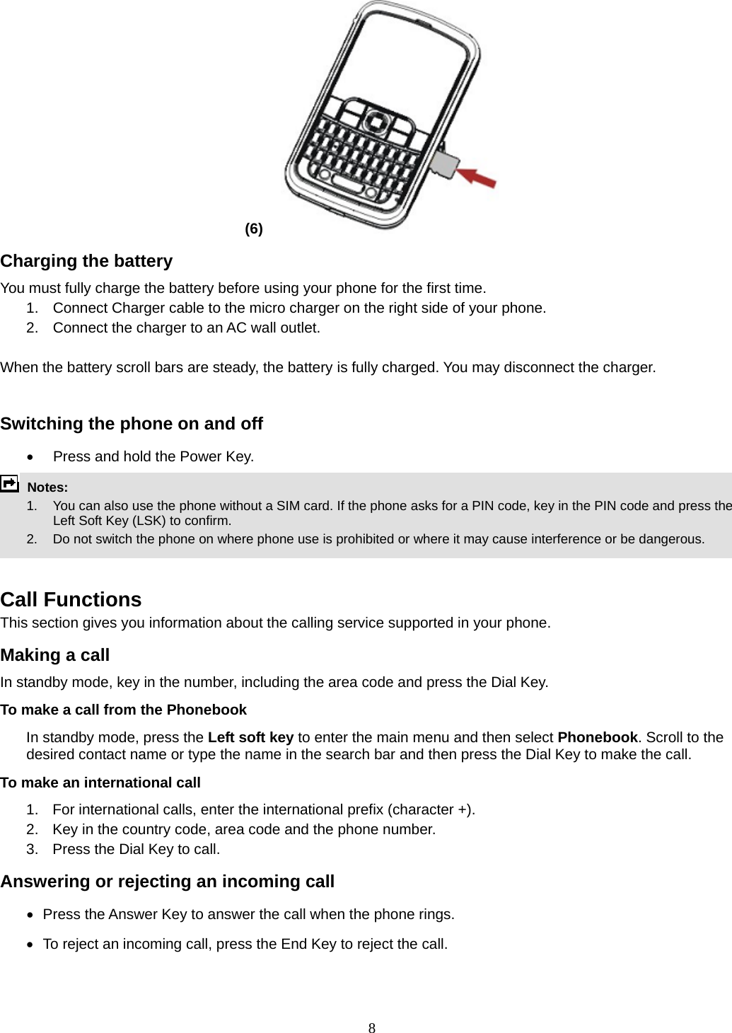 8 (6)   Charging the battery You must fully charge the battery before using your phone for the first time. 1.  Connect Charger cable to the micro charger on the right side of your phone. 2.  Connect the charger to an AC wall outlet.  When the battery scroll bars are steady, the battery is fully charged. You may disconnect the charger.  Switching the phone on and off •  Press and hold the Power Key.  Notes:   1.  You can also use the phone without a SIM card. If the phone asks for a PIN code, key in the PIN code and press the Left Soft Key (LSK) to confirm.   2.    Do not switch the phone on where phone use is prohibited or where it may cause interference or be dangerous.   Call Functions This section gives you information about the calling service supported in your phone.   Making a call In standby mode, key in the number, including the area code and press the Dial Key.   To make a call from the Phonebook In standby mode, press the Left soft key to enter the main menu and then select Phonebook. Scroll to the desired contact name or type the name in the search bar and then press the Dial Key to make the call.     To make an international call   1.  For international calls, enter the international prefix (character +). 2.  Key in the country code, area code and the phone number. 3.  Press the Dial Key to call. Answering or rejecting an incoming call •   Press the Answer Key to answer the call when the phone rings. •   To reject an incoming call, press the End Key to reject the call. 