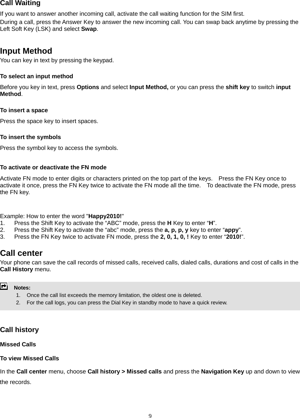 9 Call Waiting If you want to answer another incoming call, activate the call waiting function for the SIM first.   During a call, press the Answer Key to answer the new incoming call. You can swap back anytime by pressing the Left Soft Key (LSK) and select Swap.   Input Method You can key in text by pressing the keypad. To select an input method Before you key in text, press Options and select Input Method, or you can press the shift key to switch input Method. To insert a space Press the space key to insert spaces.  To insert the symbols Press the symbol key to access the symbols.  To activate or deactivate the FN mode Activate FN mode to enter digits or characters printed on the top part of the keys.    Press the FN Key once to activate it once, press the FN Key twice to activate the FN mode all the time.    To deactivate the FN mode, press the FN key.     Example: How to enter the word &quot;Happy2010!&quot; 1.  Press the Shift Key to activate the “ABC” mode, press the H Key to enter “H”. 2.  Press the Shift Key to activate the “abc” mode, press the a, p, p, y key to enter “appy”. 3.  Press the FN Key twice to activate FN mode, press the 2, 0, 1, 0, ! Key to enter “2010!”.  Call center   Your phone can save the call records of missed calls, received calls, dialed calls, durations and cost of calls in the Call History menu.        Notes:        1.   Once the call list exceeds the memory limitation, the oldest one is deleted.             2.    For the call logs, you can press the Dial Key in standby mode to have a quick review.     Call history Missed Calls To view Missed Calls In the Call center menu, choose Call history &gt; Missed calls and press the Navigation Key up and down to view the records.   