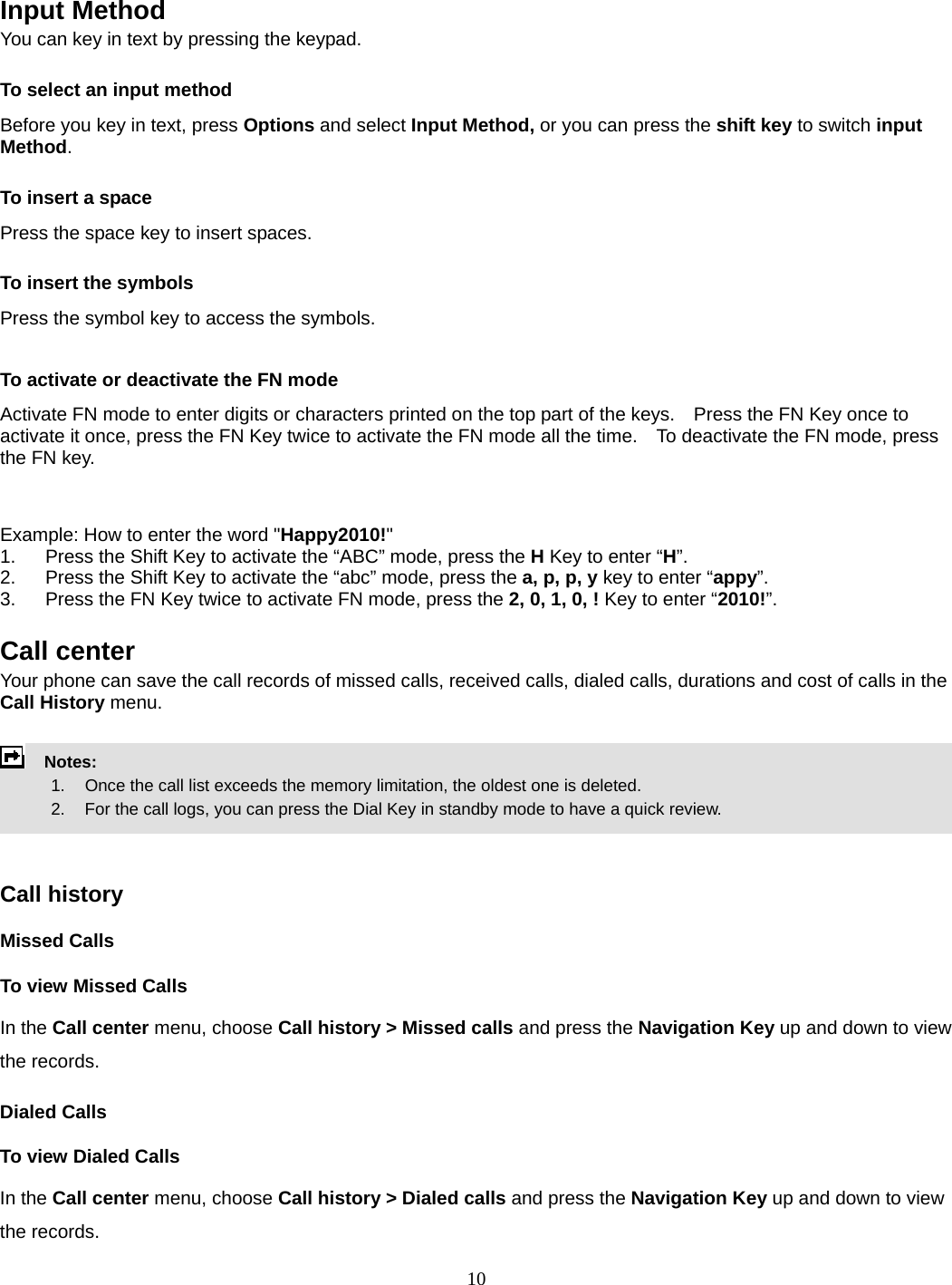 10   Input Method You can key in text by pressing the keypad. To select an input method Before you key in text, press Options and select Input Method, or you can press the shift key to switch input Method. To insert a space Press the space key to insert spaces.  To insert the symbols Press the symbol key to access the symbols.  To activate or deactivate the FN mode Activate FN mode to enter digits or characters printed on the top part of the keys.    Press the FN Key once to activate it once, press the FN Key twice to activate the FN mode all the time.    To deactivate the FN mode, press the FN key.     Example: How to enter the word &quot;Happy2010!&quot; 1.  Press the Shift Key to activate the “ABC” mode, press the H Key to enter “H”. 2.  Press the Shift Key to activate the “abc” mode, press the a, p, p, y key to enter “appy”. 3.  Press the FN Key twice to activate FN mode, press the 2, 0, 1, 0, ! Key to enter “2010!”.  Call center   Your phone can save the call records of missed calls, received calls, dialed calls, durations and cost of calls in the Call History menu.        Notes:        1.   Once the call list exceeds the memory limitation, the oldest one is deleted.             2.    For the call logs, you can press the Dial Key in standby mode to have a quick review.     Call history Missed Calls To view Missed Calls In the Call center menu, choose Call history &gt; Missed calls and press the Navigation Key up and down to view the records.   Dialed Calls To view Dialed Calls In the Call center menu, choose Call history &gt; Dialed calls and press the Navigation Key up and down to view the records. 