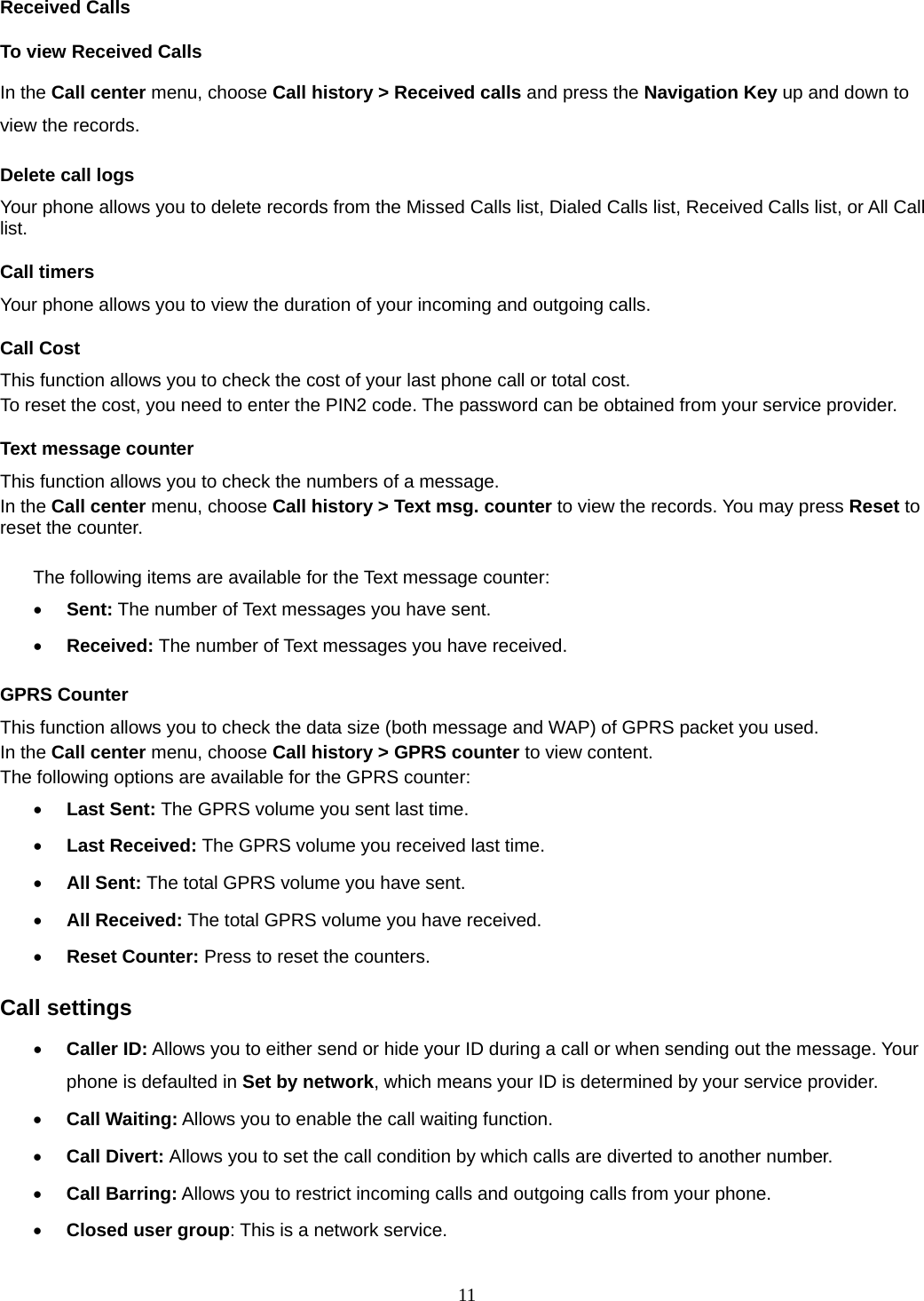 11 Received Calls   To view Received Calls In the Call center menu, choose Call history &gt; Received calls and press the Navigation Key up and down to view the records. Delete call logs Your phone allows you to delete records from the Missed Calls list, Dialed Calls list, Received Calls list, or All Call list. Call timers Your phone allows you to view the duration of your incoming and outgoing calls.   Call Cost This function allows you to check the cost of your last phone call or total cost. To reset the cost, you need to enter the PIN2 code. The password can be obtained from your service provider. Text message counter This function allows you to check the numbers of a message.   In the Call center menu, choose Call history &gt; Text msg. counter to view the records. You may press Reset to reset the counter.  The following items are available for the Text message counter: • Sent: The number of Text messages you have sent. • Received: The number of Text messages you have received. GPRS Counter This function allows you to check the data size (both message and WAP) of GPRS packet you used.   In the Call center menu, choose Call history &gt; GPRS counter to view content.   The following options are available for the GPRS counter: • Last Sent: The GPRS volume you sent last time. • Last Received: The GPRS volume you received last time. • All Sent: The total GPRS volume you have sent. • All Received: The total GPRS volume you have received. • Reset Counter: Press to reset the counters. Call settings • Caller ID: Allows you to either send or hide your ID during a call or when sending out the message. Your phone is defaulted in Set by network, which means your ID is determined by your service provider. • Call Waiting: Allows you to enable the call waiting function. • Call Divert: Allows you to set the call condition by which calls are diverted to another number. • Call Barring: Allows you to restrict incoming calls and outgoing calls from your phone. • Closed user group: This is a network service. 