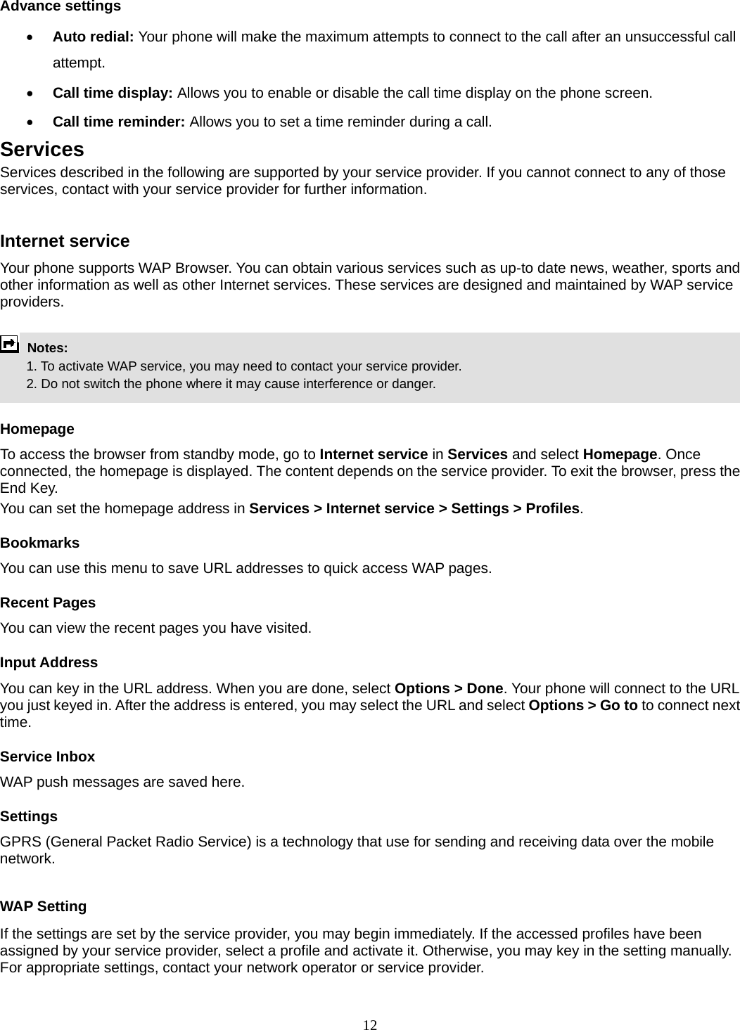 12 Advance settings • Auto redial: Your phone will make the maximum attempts to connect to the call after an unsuccessful call attempt.  • Call time display: Allows you to enable or disable the call time display on the phone screen. • Call time reminder: Allows you to set a time reminder during a call. Services Services described in the following are supported by your service provider. If you cannot connect to any of those services, contact with your service provider for further information.  Internet service Your phone supports WAP Browser. You can obtain various services such as up-to date news, weather, sports and other information as well as other Internet services. These services are designed and maintained by WAP service providers.   Notes:         1. To activate WAP service, you may need to contact your service provider.         2. Do not switch the phone where it may cause interference or danger.  Homepage To access the browser from standby mode, go to Internet service in Services and select Homepage. Once connected, the homepage is displayed. The content depends on the service provider. To exit the browser, press the End Key. You can set the homepage address in Services &gt; Internet service &gt; Settings &gt; Profiles. Bookmarks You can use this menu to save URL addresses to quick access WAP pages.   Recent Pages You can view the recent pages you have visited.   Input Address You can key in the URL address. When you are done, select Options &gt; Done. Your phone will connect to the URL you just keyed in. After the address is entered, you may select the URL and select Options &gt; Go to to connect next time. Service Inbox WAP push messages are saved here.   Settings GPRS (General Packet Radio Service) is a technology that use for sending and receiving data over the mobile network.   WAP Setting If the settings are set by the service provider, you may begin immediately. If the accessed profiles have been assigned by your service provider, select a profile and activate it. Otherwise, you may key in the setting manually. For appropriate settings, contact your network operator or service provider. 