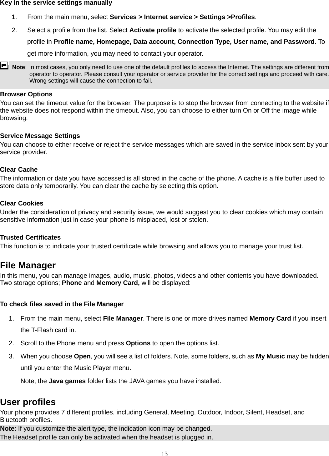 13 Key in the service settings manually 1.  From the main menu, select Services &gt; Internet service &gt; Settings &gt;Profiles. 2.  Select a profile from the list. Select Activate profile to activate the selected profile. You may edit the profile in Profile name, Homepage, Data account, Connection Type, User name, and Password. To get more information, you may need to contact your operator.    Note: In most cases, you only need to use one of the default profiles to access the Internet. The settings are different from operator to operator. Please consult your operator or service provider for the correct settings and proceed with care. Wrong settings will cause the connection to fail.  Browser Options You can set the timeout value for the browser. The purpose is to stop the browser from connecting to the website if the website does not respond within the timeout. Also, you can choose to either turn On or Off the image while browsing.  Service Message Settings You can choose to either receive or reject the service messages which are saved in the service inbox sent by your service provider.  Clear Cache The information or date you have accessed is all stored in the cache of the phone. A cache is a file buffer used to store data only temporarily. You can clear the cache by selecting this option.  Clear Cookies Under the consideration of privacy and security issue, we would suggest you to clear cookies which may contain sensitive information just in case your phone is misplaced, lost or stolen.  Trusted Certificates This function is to indicate your trusted certificate while browsing and allows you to manage your trust list.  File Manager In this menu, you can manage images, audio, music, photos, videos and other contents you have downloaded. Two storage options; Phone and Memory Card, will be displayed:  To check files saved in the File Manager 1.  From the main menu, select File Manager. There is one or more drives named Memory Card if you insert the T-Flash card in. 2.  Scroll to the Phone menu and press Options to open the options list.  3.  When you choose Open, you will see a list of folders. Note, some folders, such as My Music may be hidden until you enter the Music Player menu. Note, the Java games folder lists the JAVA games you have installed.  User profiles Your phone provides 7 different profiles, including General, Meeting, Outdoor, Indoor, Silent, Headset, and Bluetooth profiles. Note: If you customize the alert type, the indication icon may be changed. The Headset profile can only be activated when the headset is plugged in. 