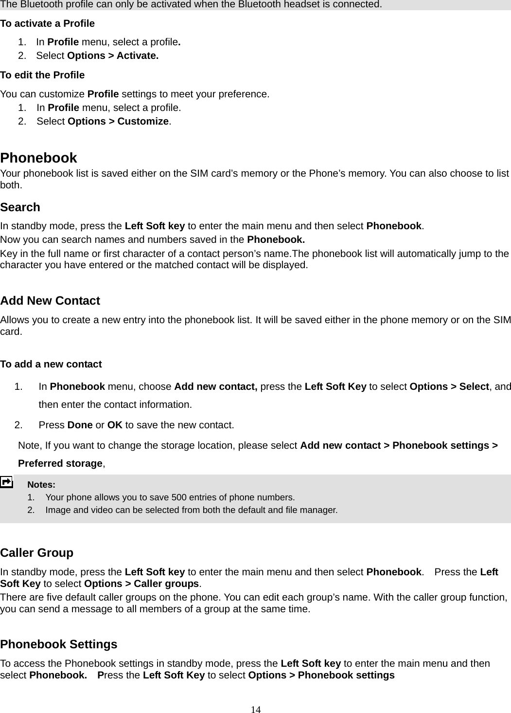 14 The Bluetooth profile can only be activated when the Bluetooth headset is connected. To activate a Profile 1. In Profile menu, select a profile.  2. Select Options &gt; Activate.  To edit the Profile You can customize Profile settings to meet your preference. 1.  In Profile menu, select a profile. 2.  Select Options &gt; Customize.  Phonebook Your phonebook list is saved either on the SIM card’s memory or the Phone’s memory. You can also choose to list both. Search In standby mode, press the Left Soft key to enter the main menu and then select Phonebook. Now you can search names and numbers saved in the Phonebook. Key in the full name or first character of a contact person’s name.The phonebook list will automatically jump to the character you have entered or the matched contact will be displayed.  Add New Contact Allows you to create a new entry into the phonebook list. It will be saved either in the phone memory or on the SIM card.  To add a new contact 1. In Phonebook menu, choose Add new contact, press the Left Soft Key to select Options &gt; Select, and then enter the contact information. 2. Press Done or OK to save the new contact. Note, If you want to change the storage location, please select Add new contact &gt; Phonebook settings &gt; Preferred storage,  Notes:        1.    Your phone allows you to save 500 entries of phone numbers.     2.    Image and video can be selected from both the default and file manager.   Caller Group In standby mode, press the Left Soft key to enter the main menu and then select Phonebook.  Press the Left Soft Key to select Options &gt; Caller groups. There are five default caller groups on the phone. You can edit each group’s name. With the caller group function, you can send a message to all members of a group at the same time.    Phonebook Settings To access the Phonebook settings in standby mode, press the Left Soft key to enter the main menu and then select Phonebook.  Press the Left Soft Key to select Options &gt; Phonebook settings 