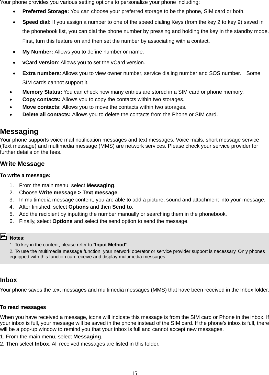 15 Your phone provides you various setting options to personalize your phone including:     • Preferred Storage: You can choose your preferred storage to be the phone, SIM card or both. • Speed dial: If you assign a number to one of the speed dialing Keys (from the key 2 to key 9) saved in the phonebook list, you can dial the phone number by pressing and holding the key in the standby mode. First, turn this feature on and then set the number by associating with a contact. • My Number: Allows you to define number or name. • vCard version: Allows you to set the vCard version. • Extra numbers: Allows you to view owner number, service dialing number and SOS number.    Some SIM cards cannot support it. • Memory Status: You can check how many entries are stored in a SIM card or phone memory. • Copy contacts: Allows you to copy the contacts within two storages. • Move contacts: Allows you to move the contacts within two storages. • Delete all contacts: Allows you to delete the contacts from the Phone or SIM card.  Messaging Your phone supports voice mail notification messages and text messages. Voice mails, short message service (Text message) and multimedia message (MMS) are network services. Please check your service provider for further details on the fees. Write Message To write a message: 1.  From the main menu, select Messaging. 2. Choose Write message &gt; Text message.  3.  In multimedia message content, you are able to add a picture, sound and attachment into your message.   4.  After finished, select Options and then Send to. 5.  Add the recipient by inputting the number manually or searching them in the phonebook. 6. Finally, select Options and select the send option to send the message.   Notes:    1. To key in the content, please refer to “Input Method“.     2. To use the multimedia message function, your network operator or service provider support is necessary. Only phones equipped with this function can receive and display multimedia messages.   Inbox Your phone saves the text messages and multimedia messages (MMS) that have been received in the Inbox folder.      To read messages When you have received a message, icons will indicate this message is from the SIM card or Phone in the inbox. If your inbox is full, your message will be saved in the phone instead of the SIM card. If the phone’s inbox is full, there will be a pop-up window to remind you that your inbox is full and cannot accept new messages.     1. From the main menu, select Messaging.  2. Then select Inbox. All received messages are listed in this folder.  