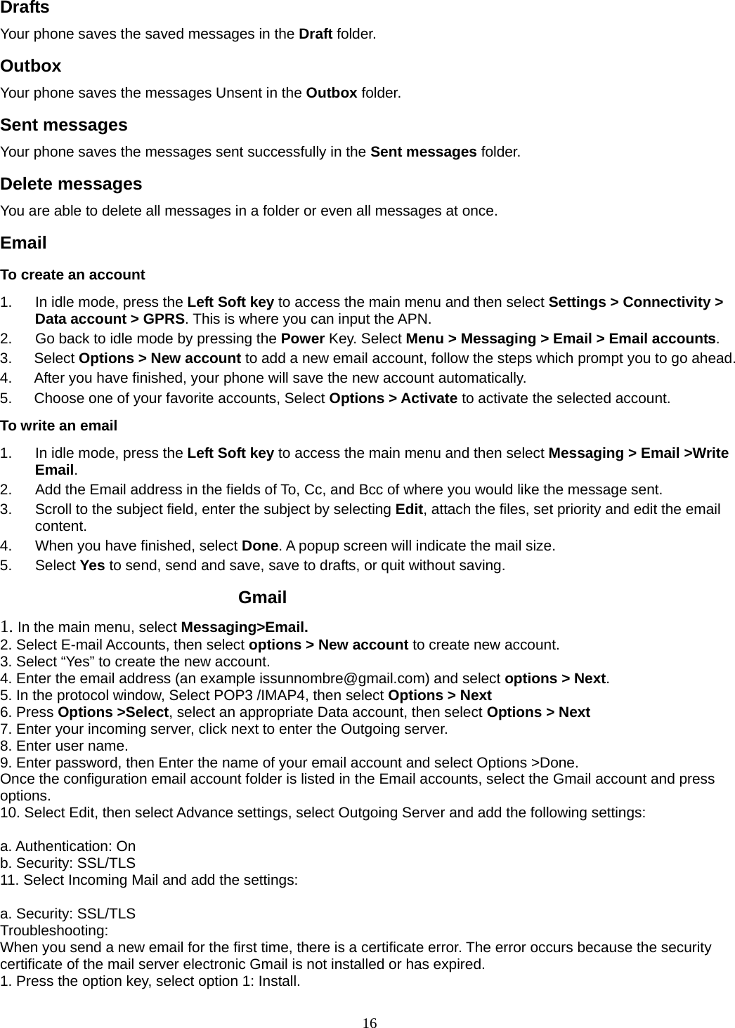 16 Drafts Your phone saves the saved messages in the Draft folder.    Outbox  Your phone saves the messages Unsent in the Outbox folder.  Sent messages   Your phone saves the messages sent successfully in the Sent messages folder.  Delete messages You are able to delete all messages in a folder or even all messages at once. Email To create an account 1.  In idle mode, press the Left Soft key to access the main menu and then select Settings &gt; Connectivity &gt; Data account &gt; GPRS. This is where you can input the APN. 2.  Go back to idle mode by pressing the Power Key. Select Menu &gt; Messaging &gt; Email &gt; Email accounts.  3.   Select Options &gt; New account to add a new email account, follow the steps which prompt you to go ahead. 4.      After you have finished, your phone will save the new account automatically. 5.      Choose one of your favorite accounts, Select Options &gt; Activate to activate the selected account. To write an email 1.  In idle mode, press the Left Soft key to access the main menu and then select Messaging &gt; Email &gt;Write Email. 2.  Add the Email address in the fields of To, Cc, and Bcc of where you would like the message sent. 3.  Scroll to the subject field, enter the subject by selecting Edit, attach the files, set priority and edit the email content. 4.  When you have finished, select Done. A popup screen will indicate the mail size. 5. Select Yes to send, send and save, save to drafts, or quit without saving.          Gmail 1. In the main menu, select Messaging&gt;Email. 2. Select E-mail Accounts, then select options &gt; New account to create new account. 3. Select “Yes” to create the new account. 4. Enter the email address (an example issunnombre@gmail.com) and select options &gt; Next. 5. In the protocol window, Select POP3 /IMAP4, then select Options &gt; Next 6. Press Options &gt;Select, select an appropriate Data account, then select Options &gt; Next 7. Enter your incoming server, click next to enter the Outgoing server. 8. Enter user name. 9. Enter password, then Enter the name of your email account and select Options &gt;Done. Once the configuration email account folder is listed in the Email accounts, select the Gmail account and press options.  10. Select Edit, then select Advance settings, select Outgoing Server and add the following settings:    a. Authentication: On   b. Security: SSL/TLS 11. Select Incoming Mail and add the settings:    a. Security: SSL/TLS Troubleshooting:  When you send a new email for the first time, there is a certificate error. The error occurs because the security certificate of the mail server electronic Gmail is not installed or has expired.   1. Press the option key, select option 1: Install. 