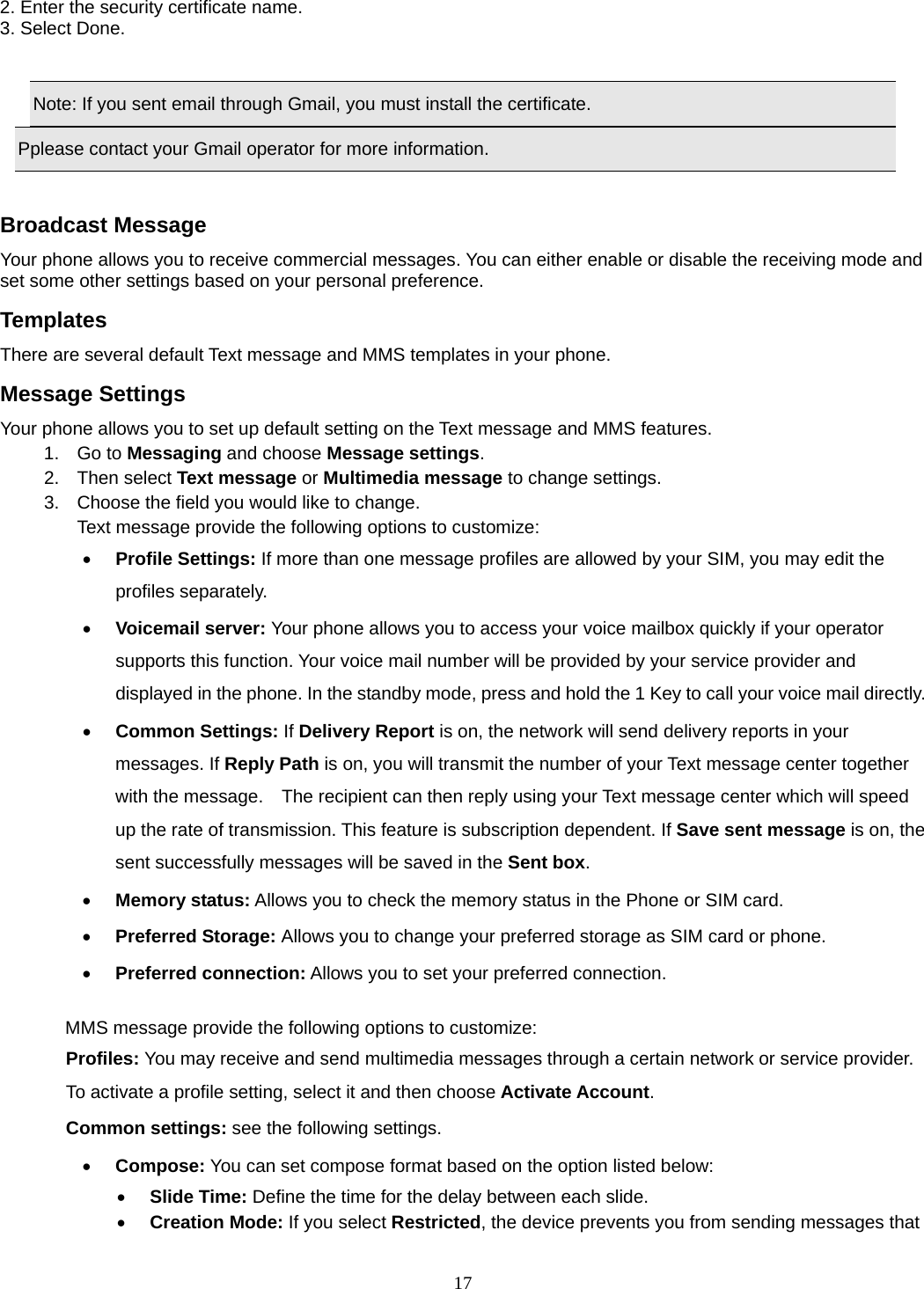 17 2. Enter the security certificate name. 3. Select Done.      Note: If you sent email through Gmail, you must install the certificate. Pplease contact your Gmail operator for more information.  Broadcast Message Your phone allows you to receive commercial messages. You can either enable or disable the receiving mode and set some other settings based on your personal preference.   Templates There are several default Text message and MMS templates in your phone.   Message Settings Your phone allows you to set up default setting on the Text message and MMS features. 1. Go to Messaging and choose Message settings. 2. Then select Text message or Multimedia message to change settings. 3.  Choose the field you would like to change. Text message provide the following options to customize: • Profile Settings: If more than one message profiles are allowed by your SIM, you may edit the profiles separately. • Voicemail server: Your phone allows you to access your voice mailbox quickly if your operator supports this function. Your voice mail number will be provided by your service provider and displayed in the phone. In the standby mode, press and hold the 1 Key to call your voice mail directly. • Common Settings: If Delivery Report is on, the network will send delivery reports in your messages. If Reply Path is on, you will transmit the number of your Text message center together with the message.    The recipient can then reply using your Text message center which will speed up the rate of transmission. This feature is subscription dependent. If Save sent message is on, the sent successfully messages will be saved in the Sent box. • Memory status: Allows you to check the memory status in the Phone or SIM card. • Preferred Storage: Allows you to change your preferred storage as SIM card or phone. • Preferred connection: Allows you to set your preferred connection.  MMS message provide the following options to customize: Profiles: You may receive and send multimedia messages through a certain network or service provider. To activate a profile setting, select it and then choose Activate Account. Common settings: see the following settings. • Compose: You can set compose format based on the option listed below: • Slide Time: Define the time for the delay between each slide. • Creation Mode: If you select Restricted, the device prevents you from sending messages that 