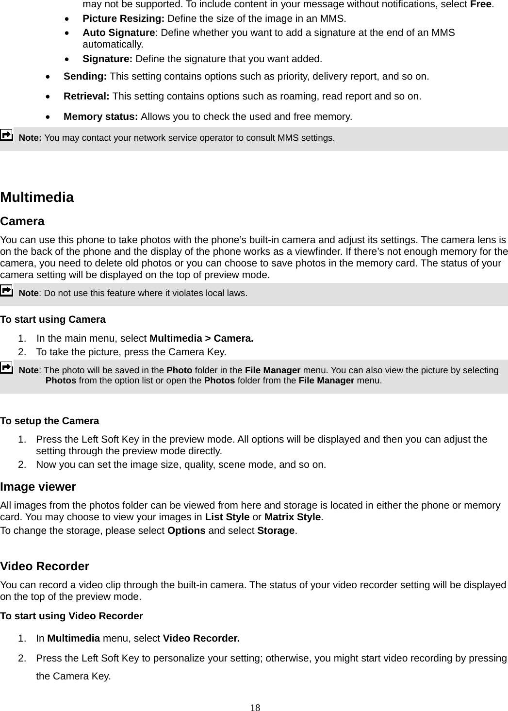 18 may not be supported. To include content in your message without notifications, select Free. • Picture Resizing: Define the size of the image in an MMS. • Auto Signature: Define whether you want to add a signature at the end of an MMS automatically. • Signature: Define the signature that you want added. • Sending: This setting contains options such as priority, delivery report, and so on.   • Retrieval: This setting contains options such as roaming, read report and so on. • Memory status: Allows you to check the used and free memory.  Note: You may contact your network service operator to consult MMS settings.     Multimedia  Camera You can use this phone to take photos with the phone’s built-in camera and adjust its settings. The camera lens is on the back of the phone and the display of the phone works as a viewfinder. If there’s not enough memory for the camera, you need to delete old photos or you can choose to save photos in the memory card. The status of your camera setting will be displayed on the top of preview mode.  Note: Do not use this feature where it violates local laws.   To start using Camera 1.  In the main menu, select Multimedia &gt; Camera.  2.  To take the picture, press the Camera Key.  Note: The photo will be saved in the Photo folder in the File Manager menu. You can also view the picture by selecting Photos from the option list or open the Photos folder from the File Manager menu.    To setup the Camera 1.  Press the Left Soft Key in the preview mode. All options will be displayed and then you can adjust the setting through the preview mode directly. 2.  Now you can set the image size, quality, scene mode, and so on. Image viewer All images from the photos folder can be viewed from here and storage is located in either the phone or memory card. You may choose to view your images in List Style or Matrix Style. To change the storage, please select Options and select Storage.  Video Recorder You can record a video clip through the built-in camera. The status of your video recorder setting will be displayed on the top of the preview mode. To start using Video Recorder 1. In Multimedia menu, select Video Recorder.  2.  Press the Left Soft Key to personalize your setting; otherwise, you might start video recording by pressing the Camera Key. 